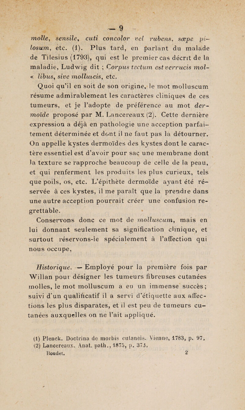 molle, sensile, cuti concolor vcl rubens. sœpe pi— losum, etc. (1). Plus tard, en pariant du malade de Ti lesius (1793), qui est le premier cas décrit de la maladie, Ludwig dit ; Corpus tectum estverrucis mol- « libus, sire molluscis, etc. Quoi qu’il en soit de son origine, le mot molluscum résume admirablement les caractères cliniques de ces tumeurs, et je l’adopte de préférence au mot der¬ moïde proposé par M. Lancereaux (2). Cette dernière expression a déjà en pathologie une acception parfai¬ tement déterminée et dont il ne faut pas la détourner. On appelle kystes dermoïdes des kystes dont le carac¬ tère essentiel est d’avoir pour sac une membrane dont la texture se rapproche beaucoup de celle de la peau, et qui renferment les produits les plus curieux, tels que poils, os, etc. L’épithète dermoïde ayant été ré¬ servée à ces kystes, il me paraît que la prendie dans une autre acception pourrait créer une confusion re¬ grettable. Conservons donc ce mot de molluscum, mais en lui donnant seulement sa signification clinique, et surtout réservons-ie spécialement à l’affection qui nous occupe, Historique. — Employé pour la première fois par Wilian pour désigner les tumeurs fibreuses cutanées molles, le mot molluscum a eu un immense succès; suivi d’un qualificatif il a servi d’étiquette aux affec¬ tions les plus disparates, et il est peu de tumeurs cu¬ tanées auxquelles on ne l’ait appliqué. (1) Plenck. Doctrina de moibis cuLaneis. Vienne, 1783, p. 97, (2) Lancereaux, Anat. path.,1875, p. 378. Boudet. 2