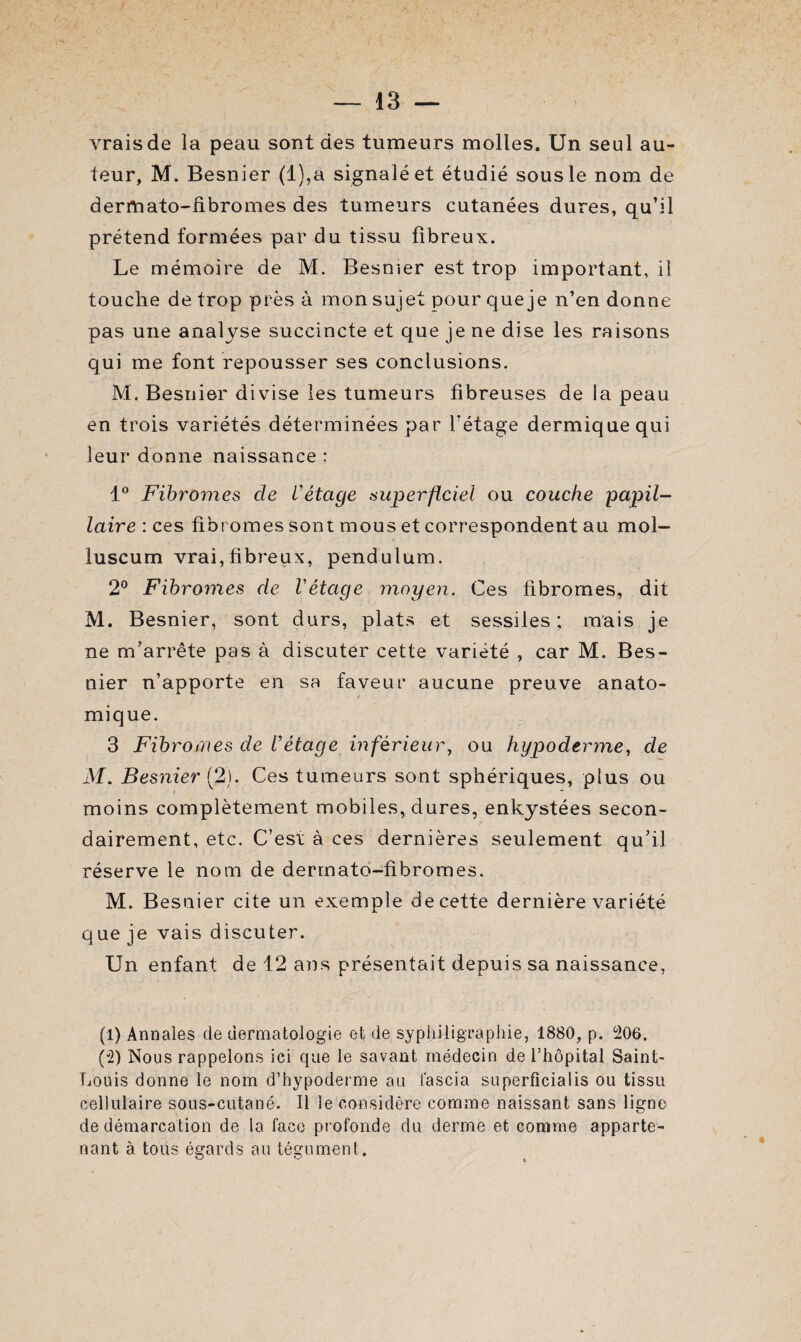 vrais de la peau sont des tumeurs molles. Un seul au¬ teur, M. Besnier (l),à signalé et étudié sous le nom de dermato-fibromes des tumeurs cutanées dures, qu’il prétend formées par du tissu fibreux. Le mémoire de M. Besnier est trop important, il touche de trop près à mon sujet pour que je n’en donne pas une analyse succincte et que je ne dise les raisons qui me font repousser ses conclusions. M. Besnier divise les tumeurs fibreuses de la peau en trois variétés déterminées par l'étage dermique qui leur donne naissance : 1° Fibromes de l'étage superficiel ou couche papil¬ laire : ces fibromes sont mous et correspondent au mol- luscum vrai,fibreux, pendulum. 2° Fibromes de Vétage moyen. Ces fibromes, dit M. Besnier, sont durs, plats et sessiles ; mais je ne m’arrête pas à discuter cette variété , car M. Bes¬ nier n’apporte en sa faveur aucune preuve anato¬ mique. 3 Fibromes de l'étage inférieur, ou hypoderme, de M. Besnier (2). Ces tumeurs sont sphériques, plus ou moins complètement mobiles, dures, enkystées secon¬ dairement, etc. C’est à ces dernières seulement qu’il réserve le nom de dermato-fibromes. M. Besnier cite un exemple de cette dernière variété que je vais discuter. Un enfant de 12 ans présentait depuis sa naissance, (1) Annales de dermatologie et de syphiligraphie, 1880, p. 206. (2) Nous rappelons ici que le savant médecin de l’hôpital Saint- Louis donne le nom d’hypoderme au fascia superficialis ou tissu cellulaire sous-cutané. Il le considère comme naissant sans ligne de démarcation de la face profonde du derme et comme apparte¬ nant à tous égards au tégument.