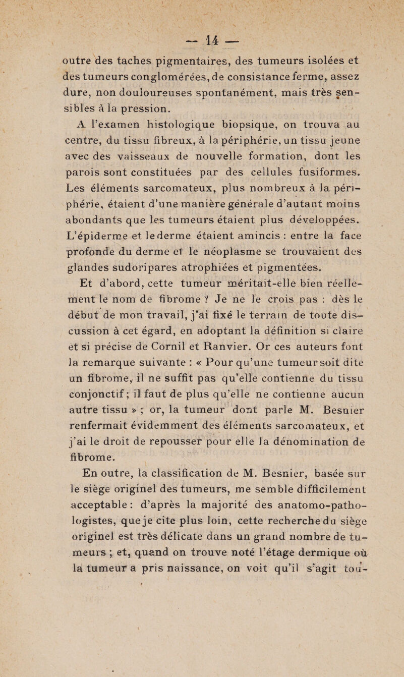 outre des taches pigmentaires, des tumeurs isolées et des tumeurs conglomérées, de consistance ferme, assez dure, non douloureuses spontanément, mais très sen¬ sibles à la pression. A l’examen histologique biopsique, on trouva au centre, du tissu fibreux, à la périphérie, un tissu jeune avec des vaisseaux de nouvelle formation, dont les parois sont constituées par des cellules fusiformes. Les éléments sarcomateux, plus nombreux à la péri¬ phérie, étaient d’une manière générale d’autaut moins abondants que les tumeurs étaient plus développées. L’épiderme et le derme étaient amincis : entre la face profonde du derme et le néoplasme se trouvaient des glandes sudoripares atrophiées et pigmentées. Et d’abord, cette tumeur méritait-elle bien réelle¬ ment le nom de fibrome ? Je ne le crois pas : dès le début de mon travail, j’ai fixé le terrain de toute dis¬ cussion à cet égard, en adoptant la définition si claire et si précise de Cornil et Ranvier. Or ces auteurs font la remarque suivante : « Pour qu’une tumeur soit dite un fibrome, il ne suffit pas qu’elle contienne du tissu conjonctif; il faut de plus qu’elle ne contienne aucun autre tissu » ; or, la tumeur dont parle M. Besnier renfermait évidemment des éléments sarcomateux, et j’ai le droit de repousser pour elle la dénomination de fibrome. En outre, la classification de M. Besnier, basée sur le siège originel des tumeurs, me semble difficilement acceptable: d’après la majorité des anatomo-patho¬ logistes, que je cite plus loin, cette recherche du siège originel est très délicate dans un grand nombre de tu¬ meurs ; et, quand on trouve noté l’étage dermique où la tumeur a pris naissance, on voit qu’il s’agit tou-