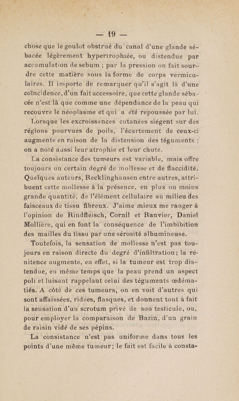 chose que le goulot obstrué du canal d’une glande sé¬ bacée légèrement hypertrophiée, ou distendue par accumulation de sébum ; par la pression on fait sour¬ dre cette matière sous la forme de corps vermicu- laires. Il importe de remarquer qu’il s’agit là d’une coïncidence, d’un fait accessoire, que cette glande séba¬ cée n’est là que comme une dépendance de la peau qui recouvre le néoplasme et qui a été repoussée par lui. Lorsque les excroissances cutanées siègent sur des régions pourvues de poils, l’écartement de ceux-ci augmente en raison de la distension des téguments ; on a noté aussi leur atrophie et leur chute. La consistance des tumeurs est variable, mais offre toujours un certain degré de mollesse ex de flaccidité. Quelques auteurs, Recklinghausen entre autres, attri¬ buent cette mollesse à la présence, en plus ou moins grande quantité, de l’élément cellulaire au milieu des faisceaux de tissu fibreux. J’aime mieux me ranger à l’opinion de Rindfleiscb, Cornil et Ranvier, Daniel Moll ière, qui en font la conséquence de l’imbibition des mailles du tissu par une sérosité albumineuse. Toutefois, la sensation de mollesse n’est pas tou¬ jours en raison directe du degré d’infiltration; la ré¬ nitence augmente, en effet, si la tumeur est trop dis¬ tendue, en même temps que la peau prend un aspect poli et luisant rappelant celui des téguments œdéma¬ tiés. A côté de ces tumeurs, on en voit d’autres qui sont affaissées, ridées, flasques, et donnent tout à fait la sensation d’un scrotum privé de son testicule, ou, pour employer la comparaison de Bazin, d’un grain de raisin vidé de ses pépins. La consistance n’est pas uniforme dans tous les points d’une même tumeur; le fait est facile à consta-