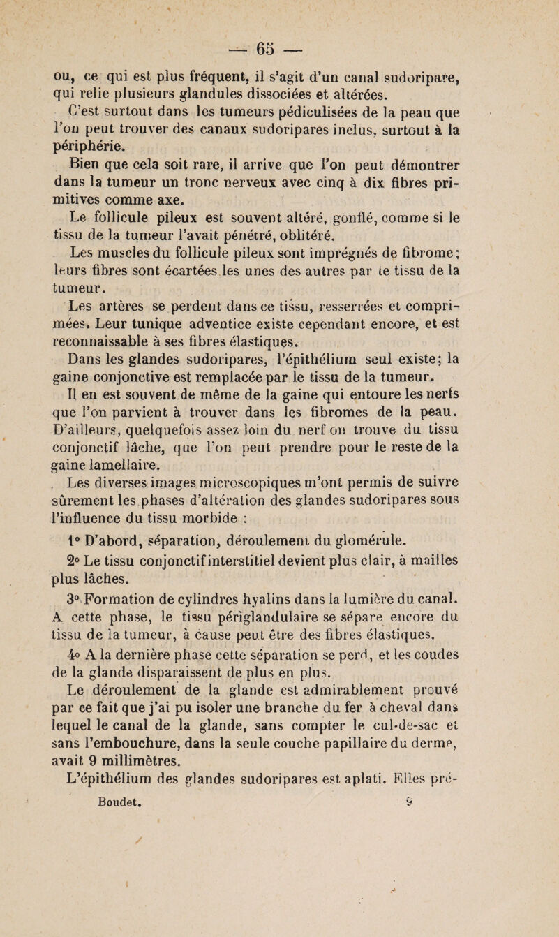 ou, ce qui est plus fréquent, il s’agit d’un canal sudoripare, qui relie plusieurs glandules dissociées et altérées. C’est surtout dans les tumeurs pédiculisées de la peau que l’on peut trouver des canaux sudoripares inclus, surtout à la périphérie. Bien que cela soit rare, il arrive que Ton peut démontrer dans la tumeur un tronc nerveux avec cinq à dix fibres pri¬ mitives comme axe. Le follicule pileux est souvent altéré, gonflé, comme si le tissu de la tumeur l’avait pénétré, oblitéré. Les muscles du follicule pileux sont imprégnés de fibrome; leurs fibres sont écartées les unes des autres par te tissu de la tumeur. Les artères se perdent dans ce tissu, resserrées et compri¬ mées. Leur tunique adventice existe cependant encore, et est reconnaissable à ses fibres élastiques. Dans les glandes sudoripares, l’épithélium seul existe; la gaine conjonctive est remplacée par le tissu de la tumeur. Il en est souvent de même de la gaine qui entoure les nerfs que l’on parvient à trouver dans les fibromes de la peau. D’ailleurs, quelquefois assez loin du nerf on trouve du tissu conjonctif lâche, que l’on peut prendre pour le reste de la gaine lamellaire. Les diverses images microscopiques m’ont permis de suivre sûrement les phases d’altération des glandes sudoripares sous l’influence du tissu morbide : 1° D’abord, séparation, déroulement du glomérule. 2° Le tissu conjonctif interstitiel devient plus clair, à mailles plus lâches. 3° Formation de cylindres hyalins dans la lumière du canal. A cette phase, le tissu périglandulaire se sépare encore du tissu de la tumeur, à cause peut être des fibres élastiques. 4° A la dernière phase cette séparation se perd, et les coudes de la glande disparaissent de plus en plus. Le déroulement de la glande est admirablement prouvé par ce fait que j’ai pu isoler une branche du fer à cheval dans lequel le canal de la glande, sans compter le cul-de-sac et sans l’embouchure, dans la seule couche papillaire du derme, avait 9 millimètres. L’épithélium des glandes sudoripares est aplati. Filles pré- Boudet. 9