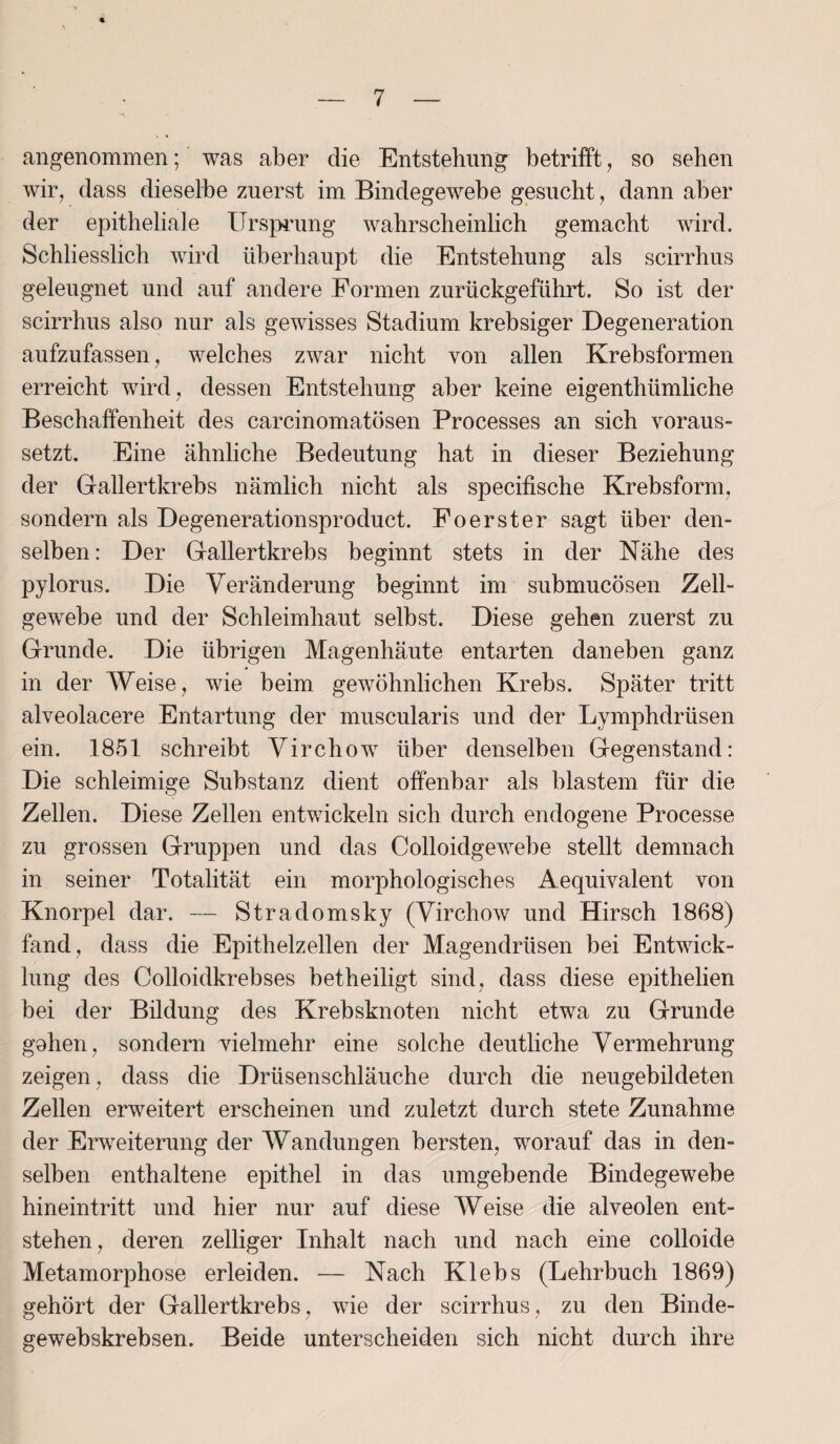 angenommen; was aber die Entstehung betrifft, so sehen wir, dass dieselbe zuerst im Bindegewebe gesucht, dann aber der epitheliale Ursprung wahrscheinlich gemacht wird. Schliesslich wird überhaupt die Entstehung als scirrhus geleugnet und auf andere Formen zurückgeführt. So ist der scirrhus also nur als gewisses Stadium krebsiger Degeneration aufzufassen, welches zwar nicht von allen Krebsformen erreicht wird, dessen Entstehung aber keine eigenthümliche Beschaffenheit des carcinomatösen Processes an sich voraus¬ setzt. Eine ähnliche Bedeutung hat in dieser Beziehung der Gallertkrebs nämlich nicht als specifische Krebsform, sondern als Degenerationsproduct. Foerster sagt über den¬ selben : Der Gallertkrebs beginnt stets in der Nähe des pylorus. Die Veränderung beginnt im submucösen Zell¬ gewebe und der Schleimhaut selbst. Diese gehen zuerst zu Grunde. Die übrigen Magenhäute entarten daneben ganz in der Weise, wie beim gewöhnlichen Krebs. Später tritt alveolacere Entartung der muscularis und der Lymphdrüsen ein. 1851 schreibt Virchow über denselben Gegenstand: Die schleimige Substanz dient offenbar als blastem für die Zellen. Diese Zellen entwickeln sich durch endogene Processe zu grossen Gruppen und das Colloidgewebe stellt demnach in seiner Totalität ein morphologisches Aequivalent von Knorpel dar. — Stradomsky (Virchow und Hirsch 1868) fand, dass die Epithelzellen der Magendrüsen bei Entwick¬ lung des Colloidkrebses betheiligt sind, dass diese epithelien bei der Bildung des Krebsknoten nicht etwa zu Grunde gohen, sondern vielmehr eine solche deutliche Vermehrung zeigen, dass die Drüsenschläuche durch die neugebildeten Zellen erweitert erscheinen und zuletzt durch stete Zunahme der Erweiterung der Wandungen bersten, worauf das in den¬ selben enthaltene epithel in das umgebende Bindegewebe hineintritt und hier nur auf diese Weise die alveolen ent¬ stehen, deren zeitiger Inhalt nach und nach eine colloide Metamorphose erleiden. — Nach Klebs (Lehrbuch 1869) gehört der Gallertkrebs, wie der scirrhus, zu den Binde- gewebskrebsen. Beide unterscheiden sich nicht durch ihre