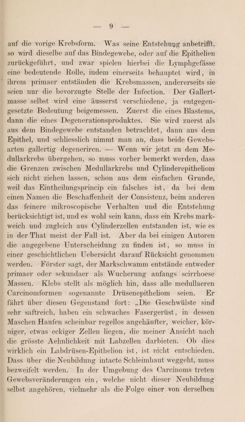 auf die vorige Krebsform. Was seine Entstehung anbetrifft, so wird dieselbe auf das Bindegewebe, oder auf die Epithelien zurückgeführt, und zwar spielen hierbei die Lymphgefässe eine bedeutende Rolle, indem einerseits behauptet wird, in ihrem primaer entständen die Krebsmassen, andererseits sie seien nur die bevorzugte Stelle der Infection. Der Gallert¬ masse selbst wird eine äusserst verschiedene, ja entgegen¬ gesetzte Bedeutung beigemessen. Zuerst die eines Blastems, dann die eines Degenerationsproduktes. Sie wird zuerst als aus dem Bindegewebe entstanden betrachtet, dann aus dem Epithel, und schliesslich nimmt man an, dass beide Gewebs- arten gallertig degeneriren. — Wenn wir jetzt zu dem Me- dullarkrebs übergehen, so muss vorher bemerkt werden, dass die Grenzen zwischen Medullarkrebs und Cylinderepitheliom sich nicht ziehen lassen, schon aus dem einfachen Grunde, weil das Eintheilungsprincip ein falsches ist, da bei dem einen Namen die Beschaffenheit der Consistenz, beim anderen das feinere mikroscopische Verhalten und die Entstehung berücksichtigt ist, und es wohl sein kann, dass ein Krebs mark¬ weich und zugleich aus Cylinderzellen entstanden ist, wie es in der That meist der Fall ist. Aber da bei einigen Autoren die angegebene Unterscheidung zu finden ist, so muss in einer geschichtlichen Uebersicht darauf Rücksicht genommen werden. Förster sagt, der Markschwamm entstände entweder primaer oder sekundaer als Wucherung anfangs scirrhoese Massen. Klebs stellt als möglich hin, dass alle medullaeren Carcinomformen sogenannte Drüsenepitheliom seien. Er fährt über diesen Gegenstand fort: „Die Geschwülste sind sehr saftreich, haben ein schwaches Fasergerüst, in dessen Maschen Haufen scheinbar regellos angehäufter, weicher, kör¬ niger, etwas eckiger Zellen liegen, die meiner Ansicht nach die grösste Aehnlichkeit mit Labzellen darbieten. Ob dies wirklich ein Labdrüsen-Epithelion ist, ist nicht entschieden. Dass über die Neubildung intacte Schleimhaut weggeht, muss bezweifelt werden. In der Umgebung des Carcinoms treten Gewebsveränderungen ein, welche nicht dieser Neubildung selbst angehören, vielmehr als die Folge einer von derselben