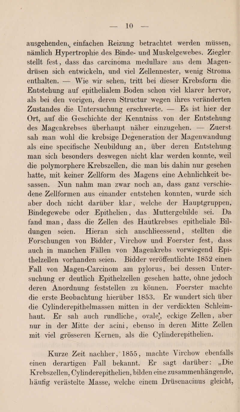 ausgehenden,4 einfachen Reizung betrachtet werden müssen, nämlich Hypertrophie des Binde- und Muskelgewebes. Ziegler stellt fest, dass das carcinoma medulläre aus dem Magen¬ drüsen sich entwickeln, und viel Zellennester, wenig Stroma enthalten. — Wie wir sehen, tritt bei dieser Krebsform die Entstehung auf epithelialem Boden schon viel klarer hervor, als bei den vorigen, deren Structur wegen ihres veränderten Zustandes die Untersuchung erschwerte. — Es ist hier der Ort, auf die Geschichte der Kenntniss von der Entstehung des Magenkrebses überhaupt näher einzugehen. — Zuerst sah man wohl die krebsige Degeneration der Magenwandung als eine specifische Neubildung an, über deren Entstehung man sich besonders deswegen nicht klar werden konnte, weil die polymorphere Krebszellen, die man bis dahin nur gesehen hatte, mit keiner Zellform des Magens eine Aehnlichkeit be- sassen. Nun nahm man zwar noch an, dass ganz verschie¬ dene Zellformen aus einander entstehen konnten, wurde sich aber doch nicht darüber klar, welche der Hauptgruppen, Bindegewebe oder Epithelien, das Muttergebilde sei. Da fand man, dass die Zellen des Hautkrebses epitheliale Bil¬ dungen seien. Hieran sich anschlieessend, stellten die Forschungen von Bidder, Virchow und Foerster fest, dass auch in manchen Fällen von Magenkrebs vorwiegend Epi¬ thelzellen vorhanden seien. Bidder veröffentlichte 1852 einen Fall von Magen-Carcinom am pylorus, bei dessen Unter¬ suchung er deutlich Epithelzellen gesehen hatte, ohne jedoch deren Anordnung feststellen zu können. Foerster machte die erste Beobachtung hierüber 1853. Er wundert sich über die Cylinderepithelmassen mitten in der verdickten Schleim¬ haut. Er sah auch rundliche, ovale], eckige Zellen, aber nur in der Mitte der acini, ebenso in deren Mitte Zellen mit viel grösseren Kernen, als die Cylinderepithelien. Kurze Zeit nachher, 1855, machte Virchow ebenfalls einen derartigen Fall bekannt. Er sagt darüber: „Die Krebszellen, Cylinderepithelien, bilden eine zusammenhängende, häufig verästelte Masse, welche einem Drüsenacinus gleicht,