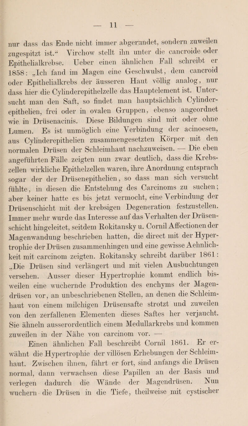 nur dass das Ende nicht immer abgerundet, sondern zuweilen zugespitzt ist.“ Virchow stellt ihn unter die cancroide oder Epithelialkrebse. Ueber einen ähnlichen Fall schreibt ei 1858: „Ich fand im Magen eine Geschwulst, dem cancroid oder Epithelialkrebs der äusseren Haut völlig analog, nui dass hier die Cylinderepithelzelle das Hauptelement ist. Unter¬ sucht man den Saft, so findet man hauptsächlich Cylinder- epithelien, frei oder in ovalen Gruppen, ebenso angeordnet wie. in Drüsenacinis. Diese Bildungen sind mit oder ohne Lumen. Es ist unmöglich eine Verbindung der acinoesen, aus Cylinderepithelien zusammengesetzten Körper mit den normalen Drüsen der Schleimhaut nachzuweisen. — Die eben angeführten Fälle zeigten nun zwar deutlich, dass die Krebs¬ zellen wirkliche Epithelzellen waren, ihre Anordnung entsprach sogar der der Drüsenepithelien, so dass man sich versucht fühlte, in diesen die Entstehung des Carcinoms zu suchen; aber keiner hatte es bis jetzt vermocht, eine Verbindung der Drüsenschicht mit der krebsigen Degeneration lestzustellen. Immer mehr wurde das Interesse auf das V erhalten der Drüsen¬ schicht hingeleitet, seitdem Rokitansky u. Cornil Affectionen der Magenwandung beschrieben hatten, die direct mit der Hyper¬ trophie der Drüsen zusammenhingen und eine gewisse Aehnlich- keit mit carcinom zeigten. Rokitansky schreibt darüber 1861: „Die Drüsen sind verlängert und mit vielen Ausbuchtungen versehen. Ausser dieser Hypertrophie kommt endlich bis¬ weilen eine wuchernde Produktion des enchyms der Magen¬ drüsen vor, an unbeschriebenen Stellen, an denen die Schleim¬ haut von einem milchigen Drüsensafte strotzt und zuweilen von den zerfallenen Elementen dieses Saftes her verjaucht. Sie ähneln ausserordentlich einem Medullarkrebs und kommen zuweilen in der Nähe von carcinom vor. — Einen ähnlichen Fall beschreibt Cornil 1861. Er er¬ wähnt die Hypertrophie der villösen Erhebungen der Schleim¬ haut. Zwischen ihnen, fährt er fort, sind anfangs die Drüsen normal, dann verwachsen diese Papillen an der Basis und verlegen dadurch die Wände der Magendrüsen. Nun wuchern die Drüsen in die Tiefe, theilweise mit cystischer