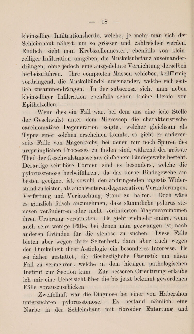 kleinzellige Infiltrationsherde, welche, je mehr man sich der Schleimhaut nähert, um so grösser und zahlreicher werden. Endlich sieht man Krebszellennester, ebenfalls von klein¬ zelliger Infiltration umgeben, die Muskelsubstanz auseinander¬ drängen, ohne jedoch eine ausgedehnte Vernichtung derselben herbeizuführen. Ihre compacten Massen schieben, keilförmig vordringend, die Muskelbündel auseinander, welche sich seit¬ lich zusammendrängen. In der subserosa sieht man neben kleinzelliger Infiltration ebenfalls schon kleine Herde von Epithel zellen. — Wenn dies ein Fall war, bei dem uns eine jede Stelle der Geschwulst unter dem Microscop die charakteristische carcinomatöse Degeneration zeigte, welcher gleichsam als Typus einer solchen erscheinen konnte, so giebt er anderer¬ seits Fälle von Magenkrebs, bei denen nur noch Spuren des ursprünglichen Processes zu finden sind, während der grösste Theil der Geschwulstmasse aus einfachem Bindegewebe besteht. Derartige scirrhöse Formen sind es besonders, welche die Pylorusstenose herbeiführen, da das derbe Bindegewebe am besten geeignet ist, sowohl den an dringenden ingestis Wider¬ stand zu leisten, als auch weiteren degenerativen Yeränderungen, Verfettung und Verjauchung, Stand zu halten. Doch wäre es gänzlich falsch anzunehmen, dass sämmtliche pylorus Ste¬ nosen veränderten oder nicht veränderten Magencarcinomen ihren Ursprung verdankten. Es giebt vielmehr einige, wenn auch sehr wenige Fälle, bei denen man gezwungen ist, nach anderen Gründen für die stenose zu suchen. Diese Fälle bieten aber wegen ihrer Seltenheit, dann aber auch wegen der Dunkelheit ihrer Aetiologie ein besonderes Interesse. Es sei daher gestattet, die diesbezügliche Casuistik um einen Fall zu vermehren, welche in dem hiesigen pathologischen Institut zur Section kam. Zur besseren Orientirung erlaube ich mir eine Uebersicht über die bis jetzt bekannt gewordenen Fälle vorauszuschicken. — Zweifelhaft war die Diagnose bei einer von Habeyshon untersuchten pylorusstenose. Es bestand nämlich eine Narbe in der Schleimhaut mit fibroider Entartung und