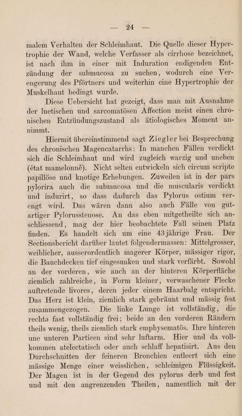 malem Verhalten der Schleimhaut. Die Quelle dieser Hyper¬ trophie der Wand, welche Verfasser als cirrhose bezeichnet, ist nach ihm in einer mit Induration endigenden Ent¬ zündung der submucosa zu suchen, wodurch eine Ver¬ engerung des Pförtners und weiterhin eine Hypertrophie der Muskelhaut bedingt wurde. Diese Uebersicht hat gezeigt, dass man mit Ausnahme der luetischen und sarcomatösen Affection meist einen chro¬ nischen Entzündungszustand als ätiologisches Moment an¬ nimmt. Hiermit übereinstimmend sagt Ziegler bei Besprechung des chronischen Magencatarrhs: In manchen Fällen verdickt sich die Schleimhaut und wird zugleich warzig und uneben (etat mamelonne). Nicht selten entwickeln sich circum scripte papillöse und knotige Erhebungen. Zuweilen ist in der pars pylorira auch die submucosa und die muscularis verdickt und indurirt, so dass dadurch das Pylorus ostium ver¬ engt wird. Das wären dann also auch Fälle von gut¬ artiger Pylorusstenose. An das eben mitgetheilte sich an¬ schliessend, mag der hier beobachtete Fall seinen Platz finden. Es handelt sich um eine 43 jährige Frau. Der Sectionsbericht darüber lautet folgendermassen: Mittelgrosser, weiblicher, ausserordentlich magerer Körper, mässiger rigor, die Bauchdecken tief eingesunken und stark verfärbt. Sowohl an der vorderen, wie auch an der hinteren Körperfläche ziemlich zahlreiche, in Form kleiner, verwaschener Flecke auftretende livores, deren jeder einem Haarbalg entspricht. Das Herz ist klein, ziemlich stark gebräunt und mässig fest zusammengezogen. Die linke Lunge ist vollständig, die rechto fast vollständig frei; beide an den vorderen Bändern theils wenig, theils ziemlich stark emphysematos. Ihre hinteren une unteren Partieen sind sehr luftarm. Hier und da voll¬ kommen atelectatisch oder auch schlaff hepatisirt. Aus den Durchschnitten der feineren Bronchien entleert sich eine mässige Menge einer weisslichen, schleimigen Flüssigkeit. Der Magen ist in der Gegend des pylorus derb und fest und mit den angrenzenden Theilen, namentlich mit der