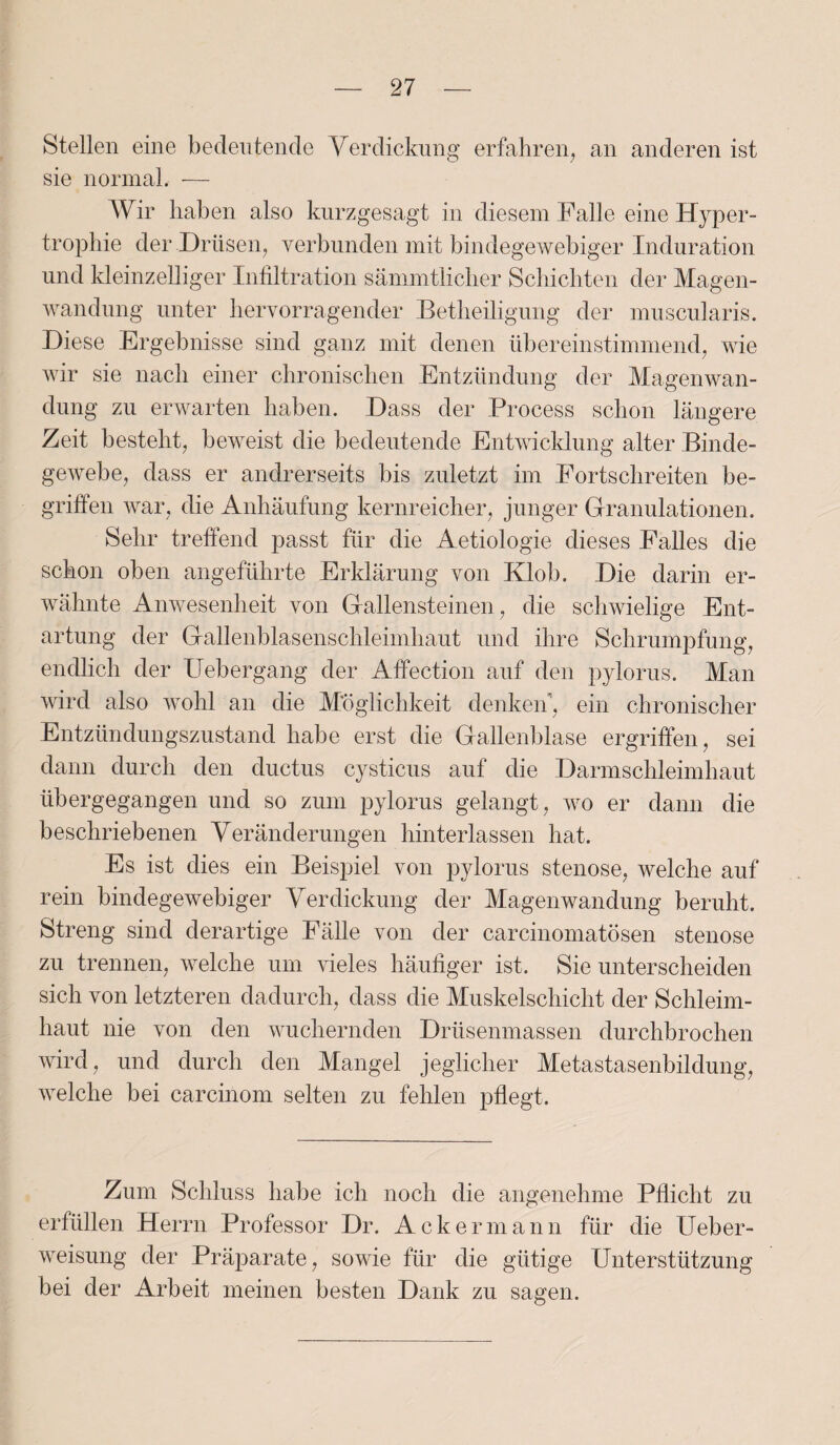 Stellen eine bedeutende Verdickung erfahren, an anderen ist sie normal. — Wir haben also kurzgesagt in diesem Falle eine Hyper¬ trophie der Drüsen, yerblinden mit bindegewebiger Induration und kleinzelliger Infiltration sämmtlicher Schichten der Magen¬ wandung unter hervorragender Betheiligung der muscularis. Diese Ergebnisse sind ganz mit denen übereinstimmend, wie wir sie nach einer chronischen Entzündung der Magenwan¬ dung zu erwarten haben. Dass der Process schon längere Zeit besteht, beweist die bedeutende Entwicklung alter Binde¬ gewebe, dass er andrerseits bis zuletzt im Eortschreiten be¬ griffen war, die Anhäufung kernreicher, junger Granulationen. Sehr treffend passt für die Aetiologie dieses Falles die schon oben angeführte Erklärung von Klob. Die darin er¬ wähnte Anwesenheit von Grallensteinen, die schwielige Ent¬ artung der Gallenblasenschleimhaut und ihre Schrumpfung, endlich der Uebergang der Affection auf den pylorus. Man wird also wohl an die Möglichkeit denken’, ein chronischer Entzündungszustand habe erst die Gallenblase ergriffen, sei dann durch den ductus cysticus auf die Darmschleimhaut übergegangen und so zum pylorus gelangt, wo er dann die beschriebenen Veränderungen hinterlassen hat. Es ist dies ein Beispiel von pylorus stenose, welche auf rein bindegewebiger Verdickung der Magenwandung beruht. Streng sind derartige Fälle von der carcinomatösen stenose zu trennen, welche um vieles häufiger ist. Sie unterscheiden sich von letzteren dadurch, dass die Muskelschicht der Schleim¬ haut nie von den wuchernden Drüsenmassen durchbrochen wird, und durch den Mangel jeglicher Metastasenbildung, welche bei carcinom selten zu fehlen pflegt. Zum Schluss habe ich noch die angenehme Pflicht zu erfüllen Herrn Professor Dr. Ackermann für die Ueber- weisung der Präparate, sowie für die gütige Unterstützung bei der Arbeit meinen besten Dank zu sagen.