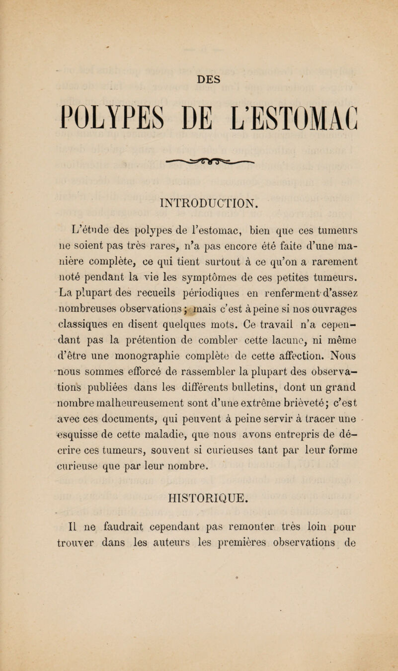 DES POLYPES DE L’EST0MA( 1 J INTRODUCTION. L’étude des polypes de l’estomac, bien que ces tumeurs ne soient pas très rares, n’a pas encore été faite d’une ma¬ nière complète, ce qui tient surtout à ce qu’on a rarement noté pendant la vie les symptômes de ces petites tumeurs. La plupart des recueils périodiques en renferment d’assez nombreuses observations ; mais c’est à peine si nos ouvrages classiques en disent quelques mots. Ce travail n’a cepen¬ dant pas la prétention de combler cette lacune, ni même d’être une monographie complète de cette affection. Nous nous sommes efforcé de rassembler la plupart des observa¬ tions publiées dans les différents bulletins, dont un grand nombre malheureusement sont d’une extrême brièveté; c’est avec ces documents, qui peuvent à peine servir à tracer une esquisse de cette maladie, que nous avons entrepris de dé¬ crire ces tumeurs, souvent si curieuses tant par leur forme curieuse que par leur nombre. HISTORIQUE. Il ne faudrait cependant pas remonter très loin pour trouver dans les auteurs les premières observations de