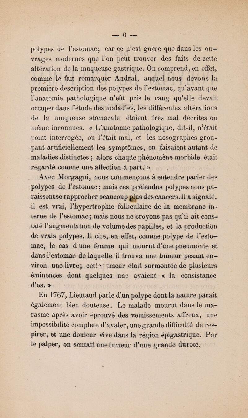 polypes de l’estomac; car ce n’est guère que dans les ou¬ vrages modernes que l’on peut trouver des faits de cette altération de la muqueuse gastrique. On comprend, en effet, comme le fait remarquer Andral, auquel nous devons la première description des polypes de l’estomac, qu’avant que l’anatomie pathologique n’eût pris le rang qu’elle devait occuper dans l’étude des maladies, les différentes altérations de la muqueuse stomacale étaient très mal décrites ou même inconnues. « L’anatomie pathologique, dit-il, n’était point interrogée, ou l’était mal, et les nosographes grou¬ pant artificiellement les symptômes, en faisaient autant de maladies distinctes ; alors chaque phénomène morbide était régardé comme une affection à part. » Avec Morgagni, nous commençons à entendre parler des polypes de l’estomac ; mais ces prétendus polypes nous pa¬ raissent se rapprocher beaucoup plus des cancers.il a signalé, il est vrai, l’hypertrophie folliculaire de la membrane in¬ terne de l’estomac; mais nous ne croyons pas qu’il ait cons¬ taté l’augmentation de volume des papilles, et la production de vrais polypes. Il cite, en effet, comme polype de l’esto¬ mac, le cas d’une femme qui mourut d’une pneumonie et dans l’estomac de laquelle il trouva une tumeur pesant en¬ viron une livre; cette umeur était surmontée de plusieurs éminences dont quelques une avaient « la consistance d’os. » En 1767, Lieutaud parle d’un polype dont la nature paraît également bien douteuse. Le malade mourut dans le ma¬ rasme après avoir éprouvé des vomissements affreux, une impossibilité complète d’avaler, une grande difficulté de res¬ pirer, et une douleur Vive daus la région épigastrique. Par le palper, on sentait une tumeur d’une grande dureté. »