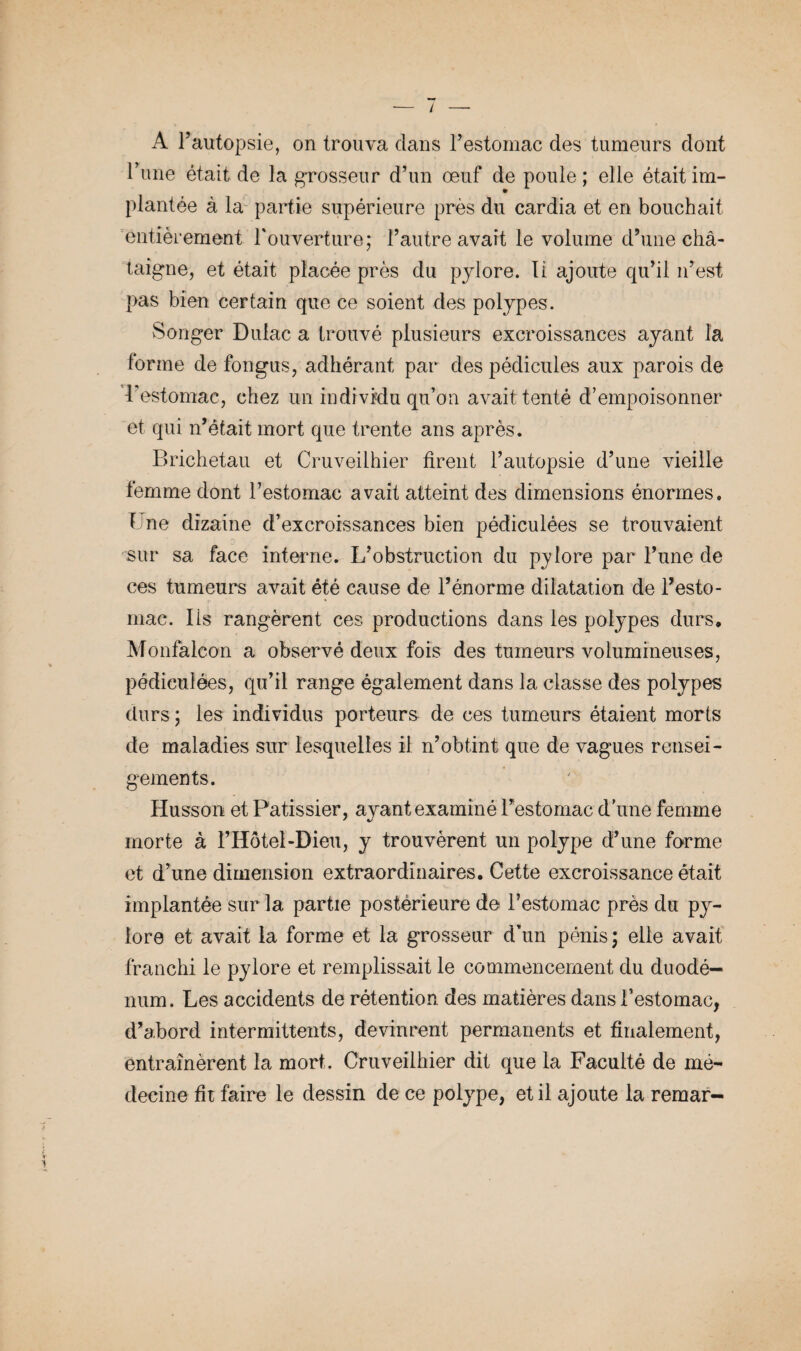 Tune était de la grosseur d’un œuf de poule ; elle était im¬ plantée à la partie supérieure près du cardia et en bouchait entièrement l'ouverture; l’autre avait le volume d’une châ¬ taigne, et était placée près du pylore. li ajoute qu’il n’est pas bien certain que ce soient des polypes. Songer Duiac a trouvé plusieurs excroissances ayant la forme de fongus, adhérant par des pédicules aux parois de l’estomac, chez un individu qu’on avait tenté d’empoisonner et qui n’était mort que trente ans après. Brichetau et Cruveilhier tirent l’autopsie d’une vieille femme dont l’estomac avait atteint des dimensions énormes. T ne dizaine d’excroissances bien pédiculées se trouvaient sur sa face interne. L’obstruction du pylore par l’une de ces tumeurs avait été cause de l’énorme dilatation de l’esto¬ mac. Iis rangèrent ces productions dans les polypes durs, Monfalcon a observé deux fois des tumeurs volumineuses, pédiculées, qu’il range également dans la classe des polypes durs ; les individus porteurs de ces tumeurs étaient morts de maladies sur lesquelles il n’obtint que de vagues rensei- gements. Husson et Pâtissier, ayant examiné Festomac d’une femme morte à l’Hôtel-Dieu, y trouvèrent un polype d’une forme et d’une dimension extraordinaires. Cette excroissance était implantée sur la partie postérieure de Festomac près du py¬ lore et avait la forme et la grosseur d’un pénis ; elle avait franchi le pylore et remplissait le commencement du duodé¬ num. Les accidents de rétention des matières dans Festomac, d’abord intermittents, devinrent permanents et finalement, entraînèrent la mort. Cruveilhier dit que la Faculté de mé¬ decine fit faire le dessin de ce polype, et il ajoute la remar-