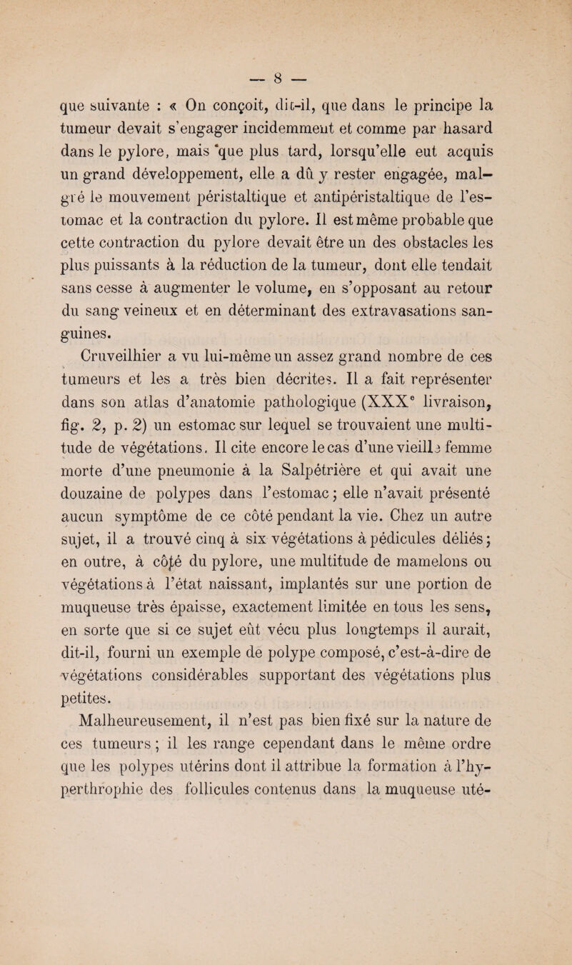 que suivante : « On conçoit, dic-il, que clans le principe la tumeur devait s’engager incidemment et comme par hasard dans le pylore, mais‘que plus tard, lorsqu’elle eut acquis un grand développement, elle a du y rester engagée, mal¬ gré le mouvement péristaltique et antipéristaltique de l’es¬ tomac et la contraction du pylore. Il est même probable que cette contraction du pylore devait être un des obstacles les plus puissants à la réduction de la tumeur, dont elle tendait sans cesse à augmenter le volume, en s’opposant au retour du sang veineux et en déterminant des extravasations san¬ guines. Cruveilhier a vu lui-même un assez grand nombre de ces tumeurs et les a très bien décrites. Il a fait représenter dans son atlas d’anatomie pathologique (XXXe livraison, fig. 2, p. 2) un estomac sur lequel se trouvaient une multi¬ tude de végétations, licite encore le cas d’une vieill 3 femme morte d’une pneumonie à la Salpétrière et qui avait une douzaine de polypes dans l’estomac ; elle n’avait présenté aucun symptôme de ce côté pendant la vie. Chez un autre sujet, il a trouvé cinq à six végétations à pédicules déliés; en outre, à côjté du pylore, une multitude de mamelons ou végétations à l’état naissant, implantés sur une portion de muqueuse très épaisse, exactement limitée en tous les sens, en sorte que si ce sujet eût vécu plus longtemps il aurait, dit-il, fourni un exemple de polype composé, c’est-à-dire de végétations considérables supportant des végétations plus petites. Malheureusement, il n’est pas bien fixé sur la nature de ces tumeurs ; il les range cependant dans le même ordre que les polypes utérins dont il attribue la formation à l’hy- perthrophie des follicules contenus dans la muqueuse uté-