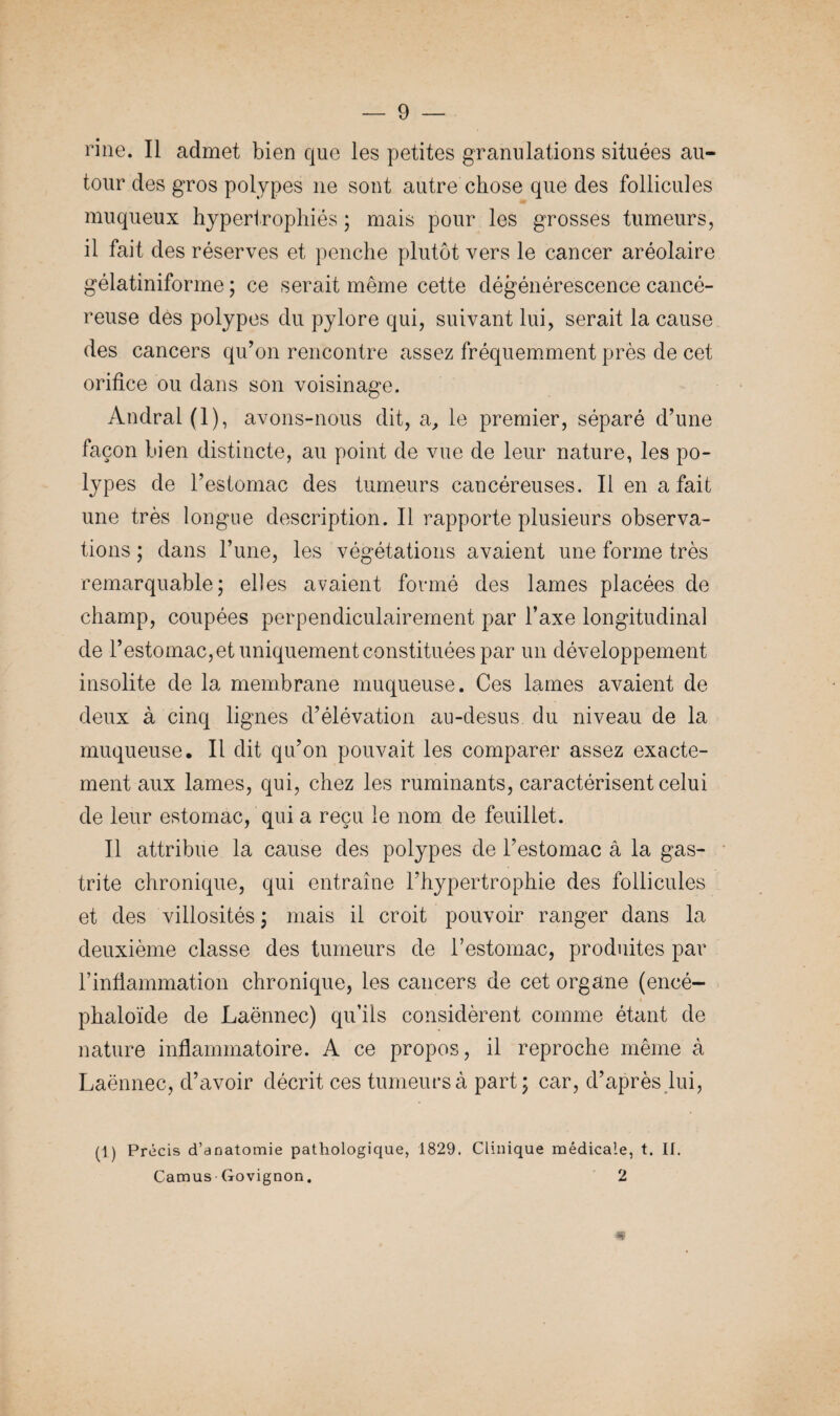 ri ne. Il admet bien que les petites granulations situées au¬ tour des gros polypes ne sont autre chose que des follicules muqueux hypertrophiés ; mais pour les grosses tumeurs, il fait des réserves et penche plutôt vers le cancer aréolaire gélatiniforme ; ce serait même cette dégénérescence cancé¬ reuse des polypes du pylore qui, suivant lui, serait la cause des cancers qu’on rencontre assez fréquemment près de cet orifice ou dans son voisinage. Andral(l), avons-nous dit, si, le premier, séparé d’une façon bien distincte, au point de vue de leur nature, les po¬ lypes de l’estomac des tumeurs cancéreuses. Il en a fait une très longue description. Il rapporte plusieurs observa¬ tions ; dans l’une, les végétations avaient une forme très remarquable; elles avaient formé des lames placées de champ, coupées perpendiculairement par l’axe longitudinal de l’estomac, et uniquement constituées par un développement insolite de la membrane muqueuse. Ces lames avaient de deux à cinq lignes d’élévation au-desus du niveau de la muqueuse. Il dit qu’on pouvait les comparer assez exacte¬ ment aux lames, qui, chez les ruminants, caractérisent celui de leur estomac, qui a reçu le nom de feuillet. Il attribue la cause des polypes de l’estomac â la gas¬ trite chronique, qui entraîne l’hypertrophie des follicules et des villosités ; mais il croit pouvoir ranger dans la deuxième classe des tumeurs de l’estomac, produites par l’inflammation chronique, les cancers de cet organe (encé- phaloïde de Laënnec) qu’ils considèrent comme étant de nature inflammatoire. A ce propos, il reproche même à Laënnec, d’avoir décrit ces tumeurs à part; car, d’après lui, (1) Précis d’anatomie pathologique, 1829. Clinique médicale, t. II. Camus’ Govignon. 2