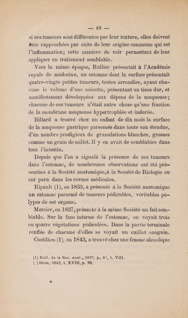 si ces tumeurs sont différentes par leur texture, elles doivent être rapprochées par suite de leur origine commune qui est l’inflammation; cette manière de voir permettant de leur appliquer un traitement semblable. Vers la même époque, Rullier présentait à l’Académie royale de médecine, un estomac dont la surface présentait quatre-vingts petites tumeurs, toutes arrondies, ayant cha¬ cune le volume d’une noisette, présentant un tissu dur, et manifestement développées aux dépens de la muqueuse; chacune de ces tumeurs n’était autre chose qu’une fraction de la membrane muqueuse hypertrophiée et indurée. Billard a trouvé chez un enfant de dix mois la surface de la muqueuse gastrique parsemée dans toute son étendue, d’un nombre prodigieux de granulations blanches, grosses comme un grain de millet. Il y en avait de semblables dans tout l’intestin. Depuis que l’on a signalé la présence de ces tumeurs dans l’estomac, de nombreuses observations ont été pré¬ sentées à la Société anatomique,à la Société de Biologie ou ont paru dans les revues médicales. Ripault (1), en 1833, a présenté à la Société anatomique un estomac parsemé de tumeurs pédiculées, véritables po¬ lypes de cet organe. Mercier, en 1837, présente à la même Société un fait sem¬ blable. Sur la face interne de l’estomac, on voyait trois ou quatre végétations pédiculées. Dans la partie terminale renflée de chacune d’elles se voyait un caillot sanguin. Costilhes (1), en 1843, a trouvé chez une femme alcoolique (1) Bull, de la Soc. anat., 1833, p, 6!, t. VIII. 1 ) Idem, 1843, t. XVIII, p. 99. &