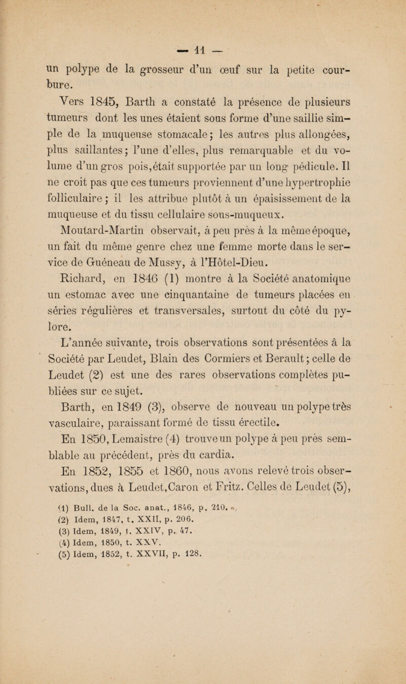 un polype de la grosseur d’un oeuf sur la petite cour¬ bure. Vers 1845, Barth a constaté la présence de plusieurs tumeurs dont les unes étaient sous forme d’une saillie sim¬ ple de la muqueuse stomacale; les autres plus allongées, plus saillantes ; l’une d’elles, plus remarquable et du vo¬ lume d’un gros pois,était supportée par un long pédicule. Il ne croit pas que ces tumeurs proviennent d’une hypertrophie folliculaire ; il les attribue plutôt à un épaisissement de la muqueuse et du tissu cellulaire sous-muqueux. Moutard-Martin observait, à peu près à la même époque, un fait du même genre chez une femme morte dans le ser¬ vice de Guéneau de Mussy, à l’Hôtel-Dieu. Richard, en 1846 (1) montre à la Société anatomique un estomac avec une cinquantaine de tumeurs placées en séries régulières et transversales, surtout du côté du py¬ lore. L’année suivante, trois observations sont présentées â la Société par Leudet, Blain des Cormiers et Berault; celle de Leudet (2) est une des rares observations complètes pu¬ bliées sur ce sujet. Barth, en 1849 (3), observe de nouveau un polype très vasculaire, paraissant formé de tissu érectile. En 1850, Lemaistre (4) trouve un polype à peu près sem¬ blable au précédent, près du cardia. En 1852, 1855 et 1860, nous avons relevé trois obser¬ vations, dues à Leudet,Caron et Fritz. Celles de Leudet (5), <1) Bull, de la Soc. anat., 1846, p. 210. ®, (2) Idem, 1847, t. XXII, p. 206. (3) Idem, 1849, t. XXIV, p. 47. (4) Idem, 1850, t. XXV. (5) Idem, 1852, t. XXVII, p. 128.