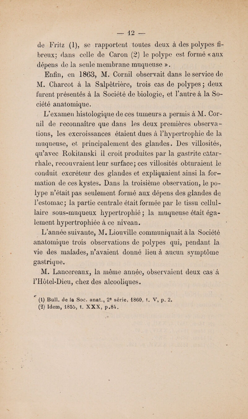 de Fritz (i), se rapportent toutes deux à des polypes fi¬ breux; dans celle de Caron (2) le polype est formé «aux dépens de la seule membrane muqueuse ». Enfin, en 1863, M. Cornil observait dans le service de M. Charcot à la Salpêtrière, trois cas de polypes ; deux furent présentés à la Société de biologie, et l’autre à la So¬ ciété anatomique. L’examen histologique de ces tumeurs a permis à M. Cor¬ nil de reconnaître que dans les deux premières observa¬ tions, les excroissances étaient dues à l’hypertrophie de la muqueuse, et principalement des glandes. Des villosités, qu’avec Rokitanski il croit produites par la gastrite catar¬ rhale, recouvraient leur surface; ces villosités obturaient le conduit excréteur des glandes et expliquaient ainsi la for¬ mation de ces kystes. Dans la troisième observation, le po¬ lype n’était pas seulement formé aux dépens des glandes de l’estomac; la partie centrale était formée par le tissu cellul- laire sous-muqueux hypertrophié ; la muqueuse était éga¬ lement hypertrophiée à ce nivean. L’année suivante, M. Liouville communiquait à la Société anatomique trois observations de polypes qui, pendant la vie des malades, n’avaient donné lieu à aucun symptôme gastrique. M. Lancereaux, la même année, observaient deux cas à l’Iiôtel-Dieu, chez des alcooliques. (1) Bull, de la Soc. anat., 2e série, 1860, 1. V, p. 2. (2) Idem, 1855, t. XXX, p.84.