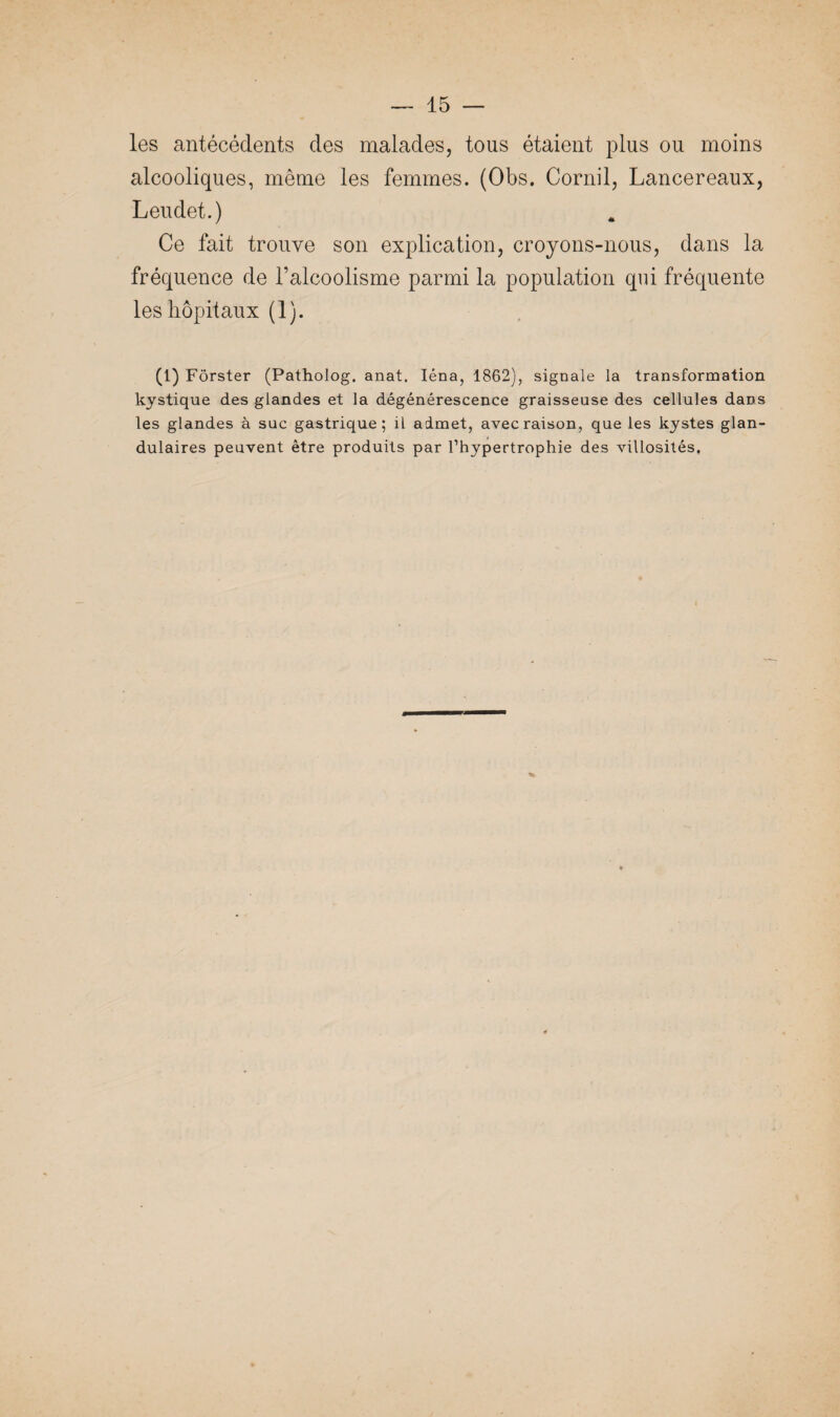 les antécédents des malades, tous étaient plus ou moins alcooliques, même les femmes. (Obs. Cornil, Lancereaux, Leudet.) Ce fait trouve son explication, croyons-nous, dans la fréquence de l’alcoolisme parmi la population qui fréquente les hôpitaux (1). (1) Fôrster (Patholog. anal. Iéna, 1862), signale la transformation kystique des glandes et la dégénérescence graisseuse des cellules dans les glandes à suc gastrique; il admet, avec raison, que les kystes glan¬ dulaires peuvent être produits par l’hypertrophie des villosités.