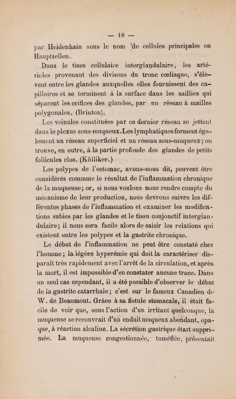 par Heidenhain sous le nom 'de cellules principales ou Hauptzellen. Dans le tissu cellulaire interglandulaire, les arté¬ rioles provenant des divisons du tronc coeliaque, s’élè¬ vent entre les glandes auxquelles elles fournissent des ca¬ pillaires et se terminent à la surface dans les saillies qui séparent les orifices des glandes, par un réseau à mailles polygonales. (Rrinton). Les veinules constituées par ce dernier réseau se jettent dans le plexus sous-muqueux. Les lymphatiques forment éga¬ lement un réseau superficiel et un réseau sous-muqueux; on trouve, en outre, à la partie profonde des glandes de petits follicules clos. (Koiliker.) Les polypes de l'estomac, avons-nous dit, peuvent être considérés commme le résultat de l’inflammation chronique de la muqueuse; or, si nous voulons nous rendre compte du mécanisme de leur production, nous devrons suivre les dif¬ férentes phases de l’inflammation et examiner les modifica¬ tions subies par les glandes et le tissu coujonctif interglan¬ dulaire ; il nous sera facile alors de saisir les relations qui existent entre les polypes et la gastrite chronique. Le début de l’inflammation ne peut être constaté chez l’homme ; la légère hyperémie qui doit la caractériser dis¬ paraît très rapidement avec l’arrêt de la circulation, et après la mort, il est impossible d’en constater aucune trace. Dans un seul cas cependant, il a été possible d’observer le début de la gastrite catarrhale ; c’est sur le fameux Canadien de W. de Beaumont. Grâce à sa fistule stomacale, il était fa¬ cile de voir que, sous l’action d’un irritant quelconque, la muqueuse se recouvrait d’un enduit muqueux abondant, opa¬ que, à réaction alcaline. La sécrétion gastrique était suppri¬ mée. La muqueuse congestionnée, tuméfiée, présentait jr