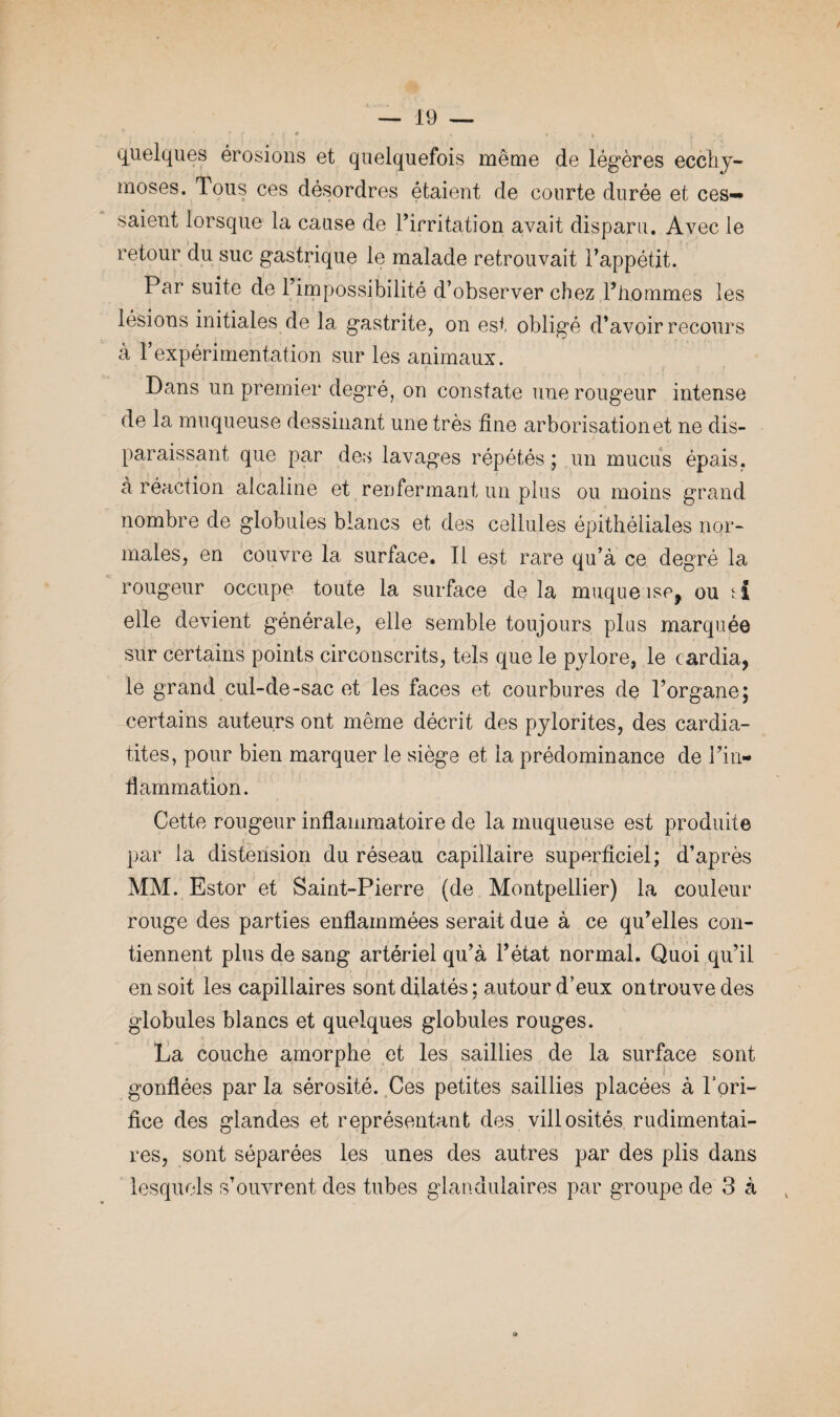 P r < r * , * < « f ; quelques érosions et quelquefois même de légères ecchy¬ moses. Tous ces désordres étaient de courte durée et ces-* saient lorsque la cause de l’irritation avait disparu. Avec le retour du suc gastrique le malade retrouvait l’appétit. Par suite de l’impossibilité d’observer chez l’hommes îes lésions initiales de la gastrite, on est obligé d’avoir recours à l’expérimentation sur les animaux. Dans un premier degré, on constate une rougeur intense de la muqueuse dessinant une très fine arborisation et ne dis¬ paraissant que par des lavages répétés ; un mucus épais, à réaction alcaline et renfermant un plus ou moins grand nombre de globules blancs et des cellules épithéliales nor¬ males, en couvre la surface. Il est rare qu’à ce degré la rougeur occupe toute la surface de la muqueuse, ou elle devient générale, elle semble toujours plus marquée sur certains points circonscrits, tels que le pylore, le cardia, le grand cul-de-sac et les faces et courbures de l’organe; certains auteurs ont même décrit des pylorites, des cardia- tites, pour bien marquer le siège et la prédominance de l’in¬ flammation. Cette rougeur inflammatoire de la muqueuse est produite par la distension du réseau capillaire superficiel; d’après MM. Estor et Saint-Pierre (de Montpellier) la couleur rouge des parties enflammées serait due à ce qu’elles con¬ tiennent plus de sang artériel qu’à l’état normal. Quoi qu’il en soit les capillaires sont dilatés ; autour d’eux on trouve des globules blancs et quelques globules rouges. La couche amorphe et les saillies de la surface sont gonflées par la sérosité. Ces petites saillies placées à l’ori- fice des glandes et représentant des villosités rudimentai¬ res, sont séparées les unes des autres par des plis dans lesquels s’ouvrent des tubes glandulaires par groupe de 3 à