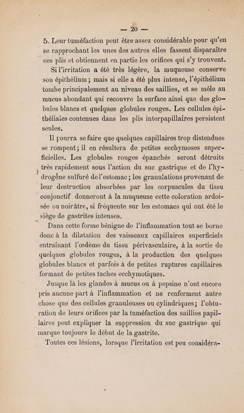 5. Leur tuméfaction peut être assez considérable pour qu’en se rapprochant les unes des autres elles fassent disparaître ces plis et obtiennent en partie les orifices qui s’y trouvent. Si l’irritation a été très légère, la muqueuse conserve son épithélium ; mais si elle a été plus intense, l’épithélium tombe principalement au niveau des saillies, et se mêle au mucus abondant qui recouvre la surface ainsi que des glo¬ bules blancs et quelques globules rouges. Les cellules épi¬ théliales contenues dans les plis inter papillaires persistent seules. Il pourra se faire que quelques capillaires trop distendues se rompent ; il en résultera de petites ecchymoses super¬ ficielles. Les globules rouges épanchés seront détruits . très rapidement sous l’action du suc gastrique et de l’hy¬ drogène sulfuré de l’estomac; les granulations provenant de leur destruction absorbées par les corpuscules du tissu conjonctif donneront à la muqueuse cette coloration ardoi¬ sée ou noirâtre, si fréquente sur les estomacs qui ont été le siège de gastrites intenses. s Dans cette forme bénigne de l’inflammation tout se borne donc à la dilatation des vaisseaux capillaires superficiels entraînant l’oedème du tissu périvasculaire, à la sortie de quelques globules rouges, à la production des quelques globules blancs et parfois à de petites ruptures capillaires formant de petites taches ecchymotiques. Jusque là les glandes à mucus ou à pepsine n’ont encore pris aucune part à l’inflammation et ne renferment autre chose que des cellules granuleuses ou cylindriques; l’obtu¬ ration de leurs orifices par la tuméfactiou des saillies papil¬ laires peut expliquer la suppression du suc gastrique qui marque toujours le début de la gastrite. Toutes ces lésions, lorsque l’irritation est peu considéra-