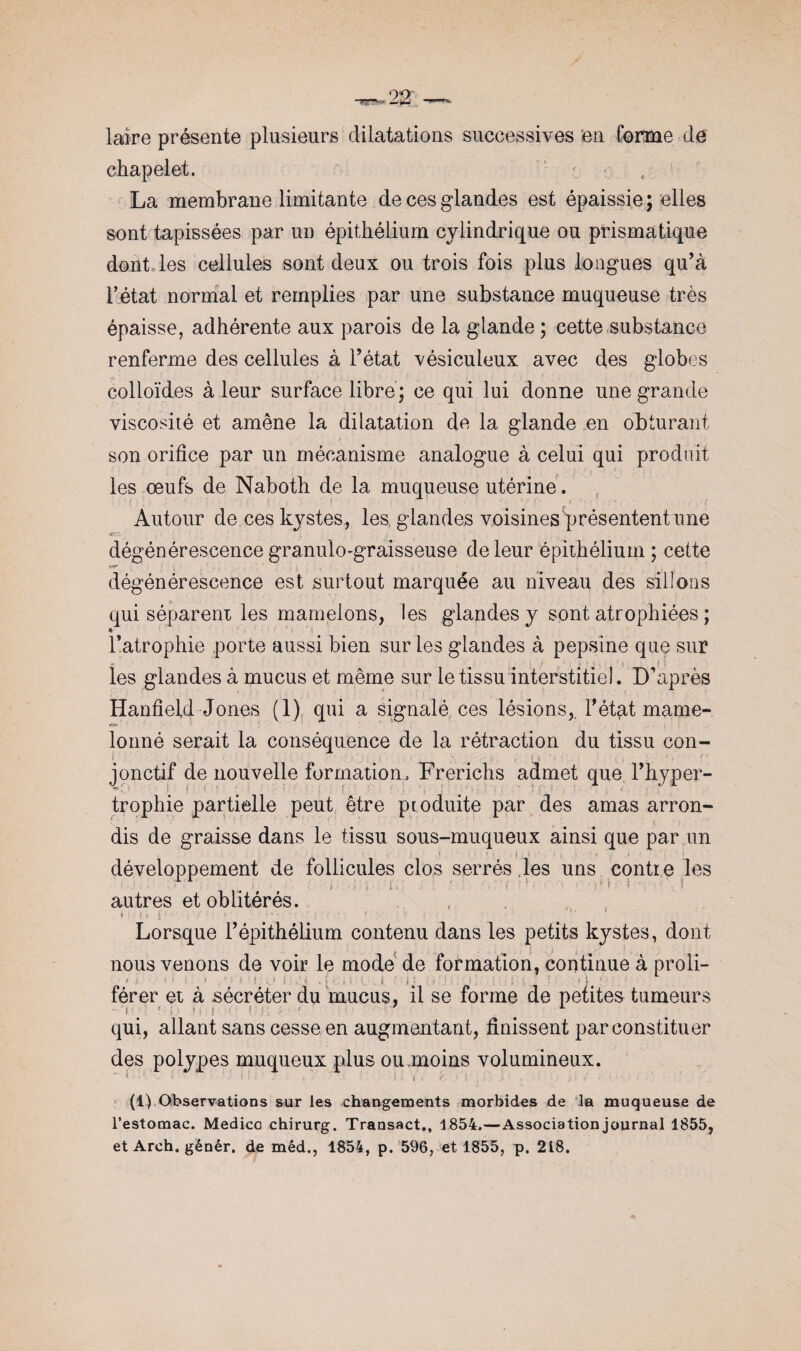 laïre présente plusieurs dilatations successives en forme de chapelet. r r La membrane limitante de ces glandes est épaissie; elles sont tapissées par un épithélium cylindrique ou prismatique dont les cellules sont deux ou trois fois plus longues qu’à Fétat normal et remplies par une substance muqueuse très épaisse, adhérente aux parois de la glande ; cette substance renferme des cellules à Fétat vésiculeux avec des globes colloïdes à leur surface libre; ce qui lui donne une grande viscosité et amène la dilatation de la glande en obturant son orifice par un mécanisme analogue à celui qui produit les œufs de Naboth de la muqueuse utérine. Autour de ces kystes, les glandes voisines présentent une ter- dégénérescence granulo-graisseuse de leur épithélium ; cette v«* dégénérescence est surtout marquée au niveau des sillons qui séparent les mamelons, les glandes y sont atrophiées ; * Fatrophie porte aussi bien sur les glandes à pepsine que sur les glandes à mucus et même sur le tissu interstitiel. D’après Hanfieid Jones (1) qui a signalé ces lésions,. Fétat marne- r&r '• j ’ lonné serait la conséquence de la rétraction du tissu con- \ _» t J ( * • » * f jonctif de nouvelle formation, Frerichs admet que l'hyper¬ trophie partielle peut être produite par des amas arron dis de graisse dans le tissu sous-muqueux ainsi que par un 1 1 - ! i - ! - • . I : développement de follicules clos serrés les uns contie les autres et oblitérés. * i i* ? “ ■ ' • r ■ • ! • * ! ; Lorsque l’épithélium contenu dans les petits kystes, dont nous venons de voir le mode de formation, continue à proli- * i ’ 1 - i ,'».!■)>.. i ■' i '• . • ‘ . i ; ; . • j ; ' férer et à sécréter du mucus, il se forme de petites tumeurs - ‘ i # ' * , * = ï ! ; < L qui, allant sans cesse en augmentant, finissent par constituer des polypes muqueux plus ou.moins volumineux. (1) Observations sur les changements morbides de la muqueuse de l’estomac. Medico chirurg. Transact., 1854.—Association journal 1855, et Arch. génér. de méd,, 1854, p. 596, et 1855, p. 218.