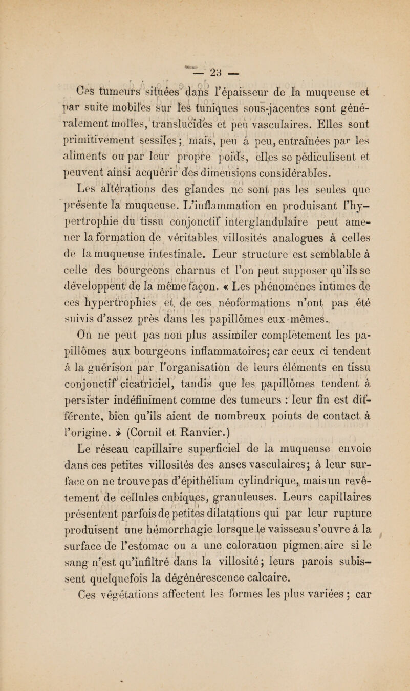 Cas tumeurs situées clans l’épaisseur de la muqueuse et par suite mobiles sur les tuniques sous-jacentes sont géné¬ ralement molles, translucides et peu vasculaires. Elles sont primitivement sessiîes; mais, peu à peu, entraînées par les aliments ou par leur propre poids, elles se pédiculisent et peuvent ainsi acquérir des dimensions considérables. Les altérations des glandes ne sont pas les seules que présente la muqueuse. L’inflammation en produisant l’hy- pertrophie du tissu conjonctif interglandulaire peut ame¬ ner la formation de véritables villosités analogues à celles de la muqueuse intestinale. Leur structure est semblable à celle des bourgeons charnus et l’on peut supposer qu’ils se i j s • * ! i ‘ j : H i i ' ; ‘ i ' < > . * - v • développent de la même façon. « Les phénomènes intimes de ces hypertrophies et, de ces néoformations n’ont pas été suivis d’assez près dans les papillomes eux-mêmes. On ne peut pas non plus assimiler complètement les pa- pillômes aux bourgeons inflammatoires; car ceux ci tendent à la guérison par l’organisation de leurs éléments en tissu conjonctif cicatriciel, tandis que les papillomes tendent à persister indéfiniment comme des tumeurs : leur fin est dif¬ férente, bien qu’ils aient de nombreux points de contact à l’origine. » (Cornil et Ranvier.) Le réseau capillaire superficiel de la muqueuse envoie dans ces petites villosités des anses vasculaires; à leur sur¬ face on ne trouve pas d’épithélium cylindrique, mais un revê¬ tement de cellules cu.biqures, granuleuses. Leurs capillaires présentent parfois de petites dilatations qui par leur rupture produisent une hémorrhagie lorsque le vaisseau s’ouvre à la surface de l’estomac ou a une coloration pigmemaire si le sang n’est qu’infiltré dans la villosité ; leurs parois subis¬ sent quelquefois la dégénérescence calcaire. Ces végétations affectent les formes les plus variées ; car