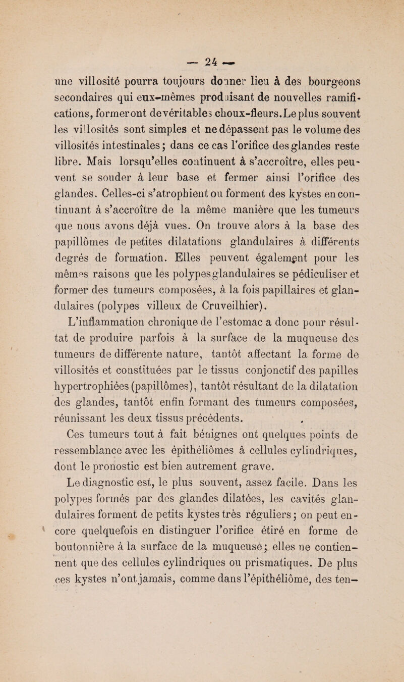 une villosité pourra toujours donner lieu à des bourgeons secondaires qui eux-mêmes produisant de nouvelles ramifi¬ cations, formeront de véritables choux-fleurs. Le plus souvent les vi!losités sont simples et ne dépassent pas le volume des villosités intestinales ; dans ce cas l'orifice des glandes reste libre. Mais lorsqu’elles continuent à s’accroître, elles peu¬ vent se souder à leur base et fermer ainsi l’orifice des glandes. Celles-ci s’atrophient ou forment des kystes en con¬ tinuant à s’accroître de la même manière que les tumeurs que nous avons déjà vues. On trouve alors à la base des papillômes de petites dilatations glandulaires à différents degrés de formation. Elles peuvent également pour les mêm^s raisons que les polypes glandulaires se pédiculiser et former des tumeurs composées, à la fois papillaires et glan¬ dulaires (polypes villeux de Cruveilhier). L’inflammation chronique de l’estomac a donc pour résul¬ tat de produire parfois à la surface de la muqueuse des tumeurs de différente nature, tantôt affectant la forme de villosités et constituées par le tissus conjonctif des papilles hypertrophiées (papillômes), tantôt résultant de la dilatation des glandes, tantôt enfin formant des tumeurs composées, réunissant les deux tissus précédents. Ces tumeurs tout à fait bénignes ont quelques points de ressemblance avec les épithéliômes â cellules cylindriques, dont le pronostic est bien autrement grave. Le diagnostic est, le plus souvent, assez facile. Dans les polypes formés par des glandes dilatées, les cavités glan¬ dulaires forment de petits kystes très réguliers ; on peut en¬ core quelquefois en distinguer l’orifice étiré en forme de boutonnière à la surface de la muqueuse ; elles ne contien¬ nent que des cellules cylindriques ou prismatiques. De plus ces kystes n’ont jamais, comme dans l’épithéliôme, des ten-