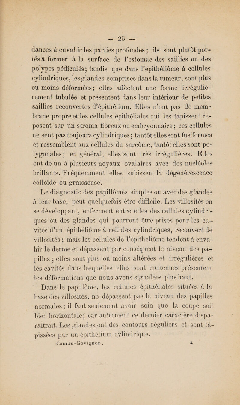 dances à envahir les parties profondes ; ils sont plutôt por¬ tés â former à la surface de h estomac des saillies ou des polypes pédiculés; tandis que dans Pépithéliôme à cellules cylindriques, les glandes comprises dans la tumeur, sont plus ou moins déformées; elles affectent une forme irréguliè¬ rement tubulée et présentent dans leur intérieur de petites saillies recouvertes d’épithélium. Elles n'ont pas de mem¬ brane propre et les cellules épithéliales qui les tapissent re¬ posent sur un stroma fibreux ou embryonnaire ; ces cellules ne sent pas toujours cylindriques; tantôt elles sont fusiformes et ressemblent aux cellules du sarcome, tantôt elles sont po¬ lygonales; en général, elles sont très irrégulières. Elles ont de un à plusieurs noyaux ovalaires avec des nucléoles brillants. Fréquemment elles subissent la dégénérescence colloïde ou graisseuse. Le diagnostic des papillômes simples ou avec des glandes à leur base, peut quelquefois être difficile. Les villosités en se développant, enferment entre elles des cellules cylindri¬ ques ou des glandes qui pourront être prises pour les ca¬ vités d’un épithéliôme à cellules cylindriques, recouvert de villosités ; mais les cellules de l’épithéliôme tendent à enva¬ hir le derme et dépassent par conséquent ie niveau des pa¬ pilles ; elles sont plus ou moins altérées et irrégulières et les cavités dans lesquelles elles sont contenues présentent les déformations que nous avons signalées plus haut. Dans le papillôme, les cellules épithéliales situées à la base des villosités, ne dépassent pas le niveau des papilles normales ; il faut seulement avoir soin que la coupe soit bien horizontale; car autrement ce dernier caractère dispa¬ raîtrait. Les glandes, ont des contours réguliers et sont ta¬ pissées par uu épithélium cylindrique. Camus-Govignon. 4