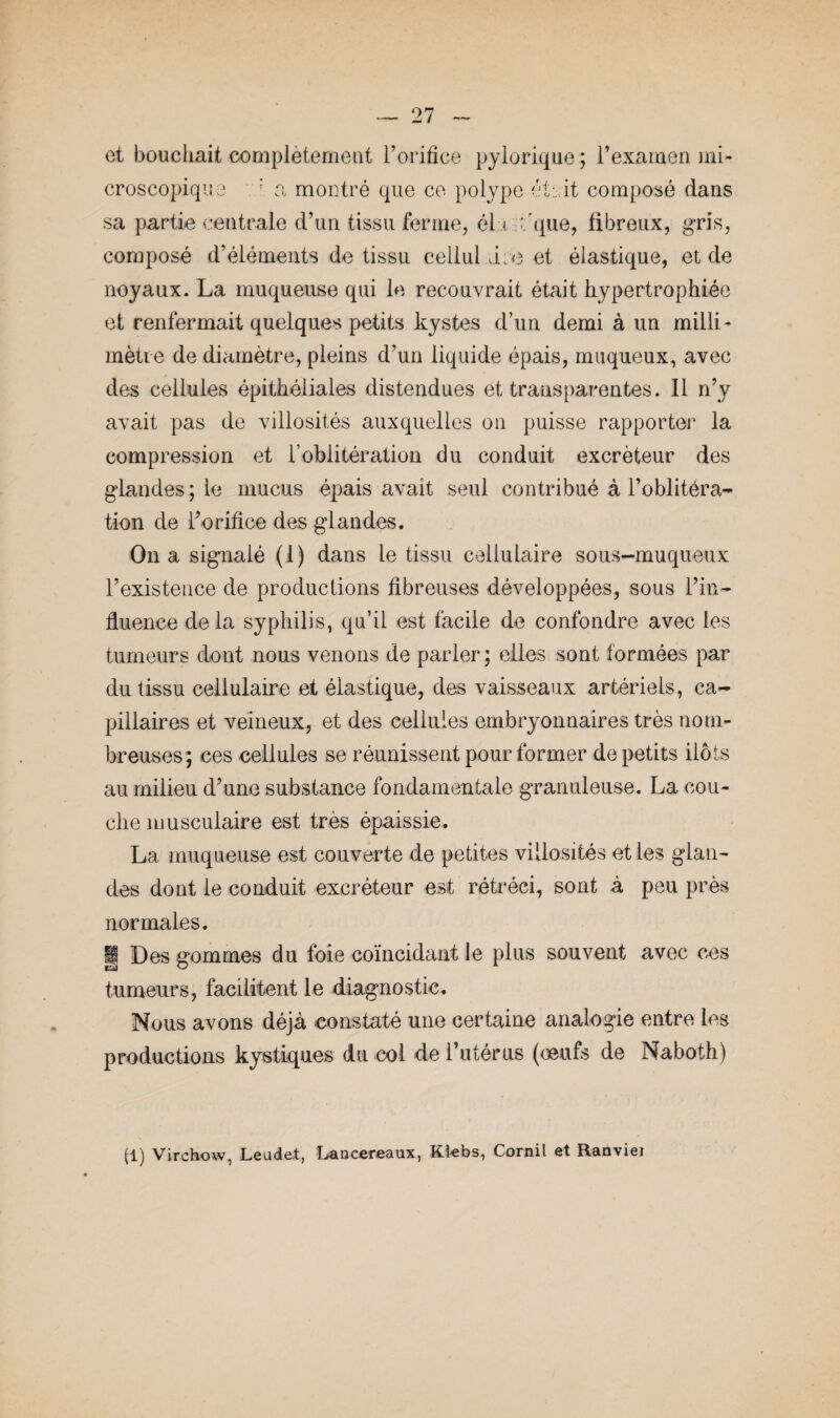 et bouchait complètement l’orifice pylorique ; l’examen mi¬ croscopique ' a montré que ce polype éteit composé dans sa partie centrale d’un tissu ferme, él <. U'que, fibreux, gris, composé d’éléments de tissu cellul.üue et élastique, et de noyaux. La muqueuse qui le recouvrait était hypertrophiée et renfermait quelques petits kystes d’un demi à un milli¬ mètre de diamètre, pleins d’un liquide épais, muqueux, avec des cellules épithéliales distendues et transparentes. Il n’y avait pas de villosités auxquelles on puisse rapporter la compression et l’oblitération du conduit excréteur des glandes ; le mucus épais avait seul contribué à l’oblitéra¬ tion de l’orifice des glandes. On a signalé (1) dans le tissu cellulaire sous-muqueux l’existence de productions fibreuses développées, sous l’in¬ fluence delà syphilis, qu’il est facile de confondre avec les tumeurs dont nous venons de parler; elles sont formées par du tissu cellulaire et élastique, des vaisseaux artériels, ca¬ pillaires et veineux, et des cellules embryonnaires très nom¬ breuses; ces cellules se réunissent pour former de petits ilôts au milieu d’une substance fondamentale granuleuse. La cou¬ che musculaire est très épaissie. La muqueuse est couverte de petites villosités et les glan¬ des dont le conduit excréteur est rétréci, sont à peu près normales. |j Des gommes du foie coïncidant le plus souvent avec ces tumeurs, facilitent le diagnostic. Nous avons déjà constaté une certaine analogie entre les productions kystiques du col de l’utérus (œufs de Naboth) (1) Virchow, Leude.t, Lancereaux, Ktebs, Cornil et Ranviei