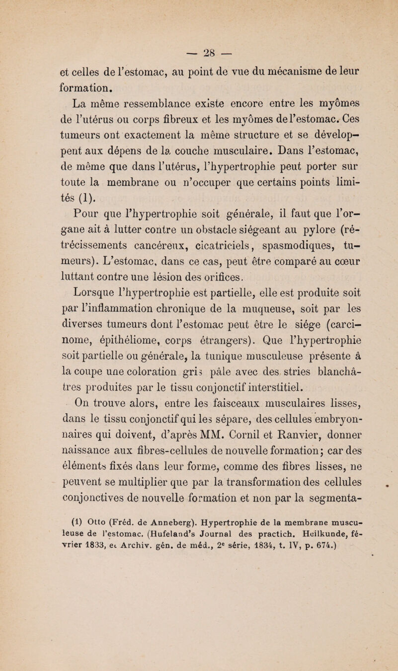 et celles de l’estomac, au point de vue du mécanisme de leur formation. La même ressemblance existe encore entre les myômes de l’utérus ou corps fibreux et les myômes de l’estomac. Ces tumeurs ont exactement la même structure et se dévelop¬ pent aux dépens de la couche musculaire. Dans l’estomac, de même que dans l’utérus, l’hypertrophie peut porter sur toute la membrane ou n’occuper que certains points limi¬ tés (1). Pour que l’hypertrophie soit générale, il faut que l’or¬ gane ait à lutter contre un obstacle siégeant au pylore (ré¬ trécissements cancéreux, cicatriciels, spasmodiques, tu¬ meurs). L’estomac, dans ce cas, peut être comparé au coeur luttant contre une lésion des orifices. Lorsque l’hypertrophie est partielle, elle est produite soit par l’inflammation chronique de la muqueuse, soit par les diverses tumeurs dont l’estomac peut être le siège (carci¬ nome, épithéliome, corps étrangers). Que l’hypertrophie soit partielle ou générale, la tunique musculeuse présente â la coupe une coloration gris pâle avec des stries blanchâ¬ tres produites par le tissu conjonctif interstitiel. On trouve alors, entre les faisceaux musculaires lisses, dans le tissu conjonctif qui les sépare, des cellules embryon¬ naires qui doivent, d’après MM. Cornil et Ranvier, donner naissance aux fibres-cellules de nouvelle formation ; cardes éléments fixés dans leur forme, comme des fibres lisses, ne peuvent se multiplier que par la transformation des cellules conjonctives de nouvelle formation et non par la segmenta- (1) Otto (Fréd. de Anneberg). Hypertrophie de la membrane muscu¬ leuse de l’estomac. (Hufeland’s Journal des practich. Heilkunde, fé¬ vrier 1833, et Archiv. gén. de méd., 2e série, 1834, t. IV, p. 674.)