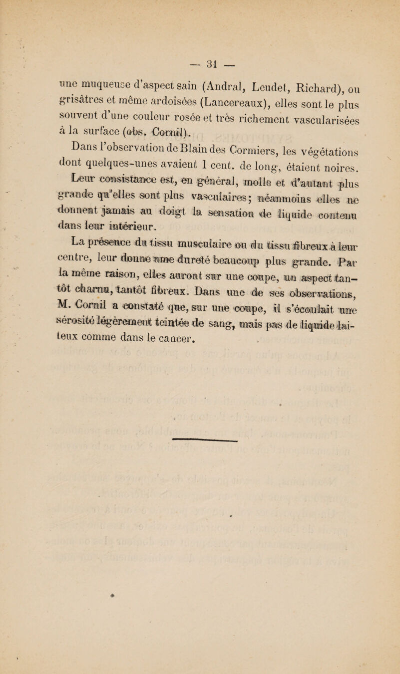 une muqueuse d’aspect sain (Andral, Leudet, Richard), ou grisâtres et même ardoisées (Lancereaux), elles sont le plus souvent d’une couleur rosée et très richement vascularisées à la surface (obs. Cornil), Dans 1 observation de Blain des Cormiers, les végétations dont quelques-unes avaient 1 cent, de long, étaient noires. Leur consistance est, en général, molle et d’autant plus grande qm elles sont plus vasculaires; néanmoins elles ne donnent jamais au doigt la sensation de liquide contenu dans leur intérieur. La présence dm tissu musculaire ou du tissu fibreux à leur centre, leur donne urne dureté beaucoup plus grande. Par la même raison, elles auront sur une coupe, un aspect tan¬ tôt charnu, tantôt fibreux. Dans une de ses observations, M. Cornil a constaté que, sur une coupe, il s’écoulait une sérosité légèrement teintée de sang, mais pas de liquide lai¬ teux comme dans le cancer. »