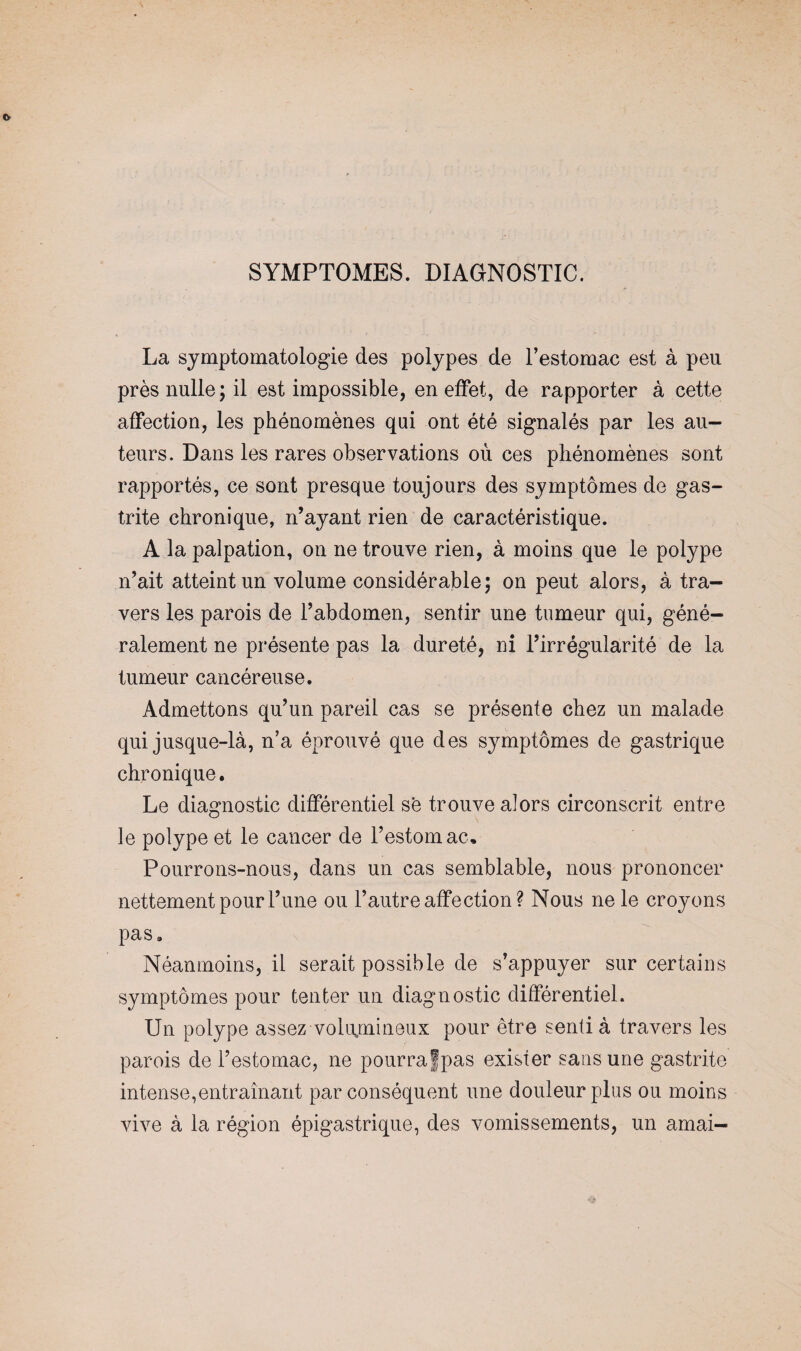 SYMPTOMES. DIAGNOSTIC. La symptomatologie des polypes de l’estomac est à peu près nulle; il est impossible, en effet, de rapporter à cette affection, les phénomènes qui ont été signalés par les au¬ teurs. Dans les rares observations où ces phénomènes sont rapportés, ce sont presque toujours des symptômes de gas¬ trite chronique, n’ayant rien de caractéristique. A la palpation, on ne trouve rien, à moins que le polype n’ait atteint un volume considérable; on peut alors, à tra¬ vers les parois de l’abdomen, sentir une tumeur qui, géné¬ ralement ne présente pas la dureté, ni l’irrégularité de la tumeur cancéreuse. Admettons qu’un pareil cas se présente chez un malade qui jusque-là, n’a éprouvé que des symptômes de gastrique chronique. Le diagnostic différentiel së trouve alors circonscrit entre le polype et le cancer de l’estomac. Pourrons-nous, dans un cas semblable, nous prononcer nettement pour l’une ou l’autre affection ? Nous ne le croyons pas. Néanmoins, il serait possible de s’appuyer sur certains symptômes pour tenter un diagnostic différentiel. Un polype assez volumineux pour être senti à travers les parois de l’estomac, ne pourrafpas exister sans une gastrite intense,entraînant par conséquent une douleur plus ou moins vive à la région épigastrique, des vomissements, un amai-