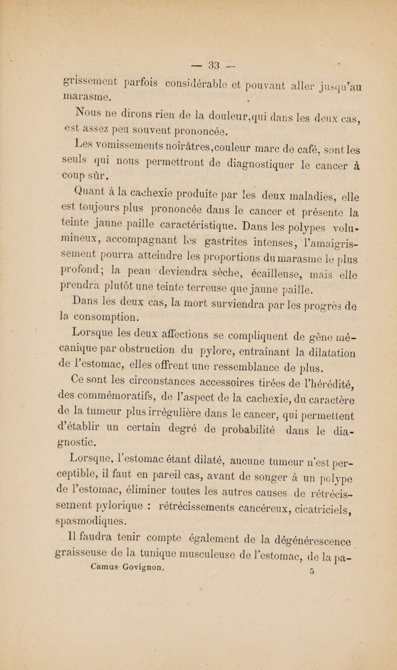 grissement parfois marasme. considérable et pouvant aller jusqu’au Nous ne dirons rien de la douleur,qui dans les deux cas, assez peu souvent prononcée. Les vomissements noirâtres,couleur marc de café, sont les seuls qui nous permettront de diagnostiquer le cancer à coup sur. Quant à la cachexie produite par les deux maladies, elle est toujours plus prononcée dans le cancer et présente la teinte jaune paille caractéristique. Dans les polypes volu¬ mineux, accompagnant les gastrites intenses, l’amaigris¬ sement pourra atteindre les proportions du marasme le plus profond; la peau deviendra sèche, écailleuse, mais elle prendra plutôt une teinte terreuse que jaune paille. Dans les deux cas, la mort surviendra par les progrès de la consomption. Lorsque les deux affections se compliquent de gêne mé¬ canique par obstruction du pylore, entraînant la dilatation de 1 estomac, elles offrent une ressemblance de plus. Ce sont les circonstances accessoires tirées de l’hérédité, des commémoratifs, de l’aspect de la cachexie, du caractère de la tumeur plus irrégulière dans le cancer, qui permettent d’établir un certain degré de probabilité dans le dia- gnostic. IjOisqiic, 1 estomac étant dilaté7 aucune tumeur n’est per¬ ceptible, il faut en pareil cas, avant de song’er à un polype de l’estomac, éliminer toutes les autres causes de rétrécis¬ sement pylorique : rétrécissements cancéreux, cicatriciels, spasmodiques. 11 faudra tenir compte également de la dégénérescence graisseuse de la tunique musculeuse de l’estomac, de lapa- Camus Govignon, r