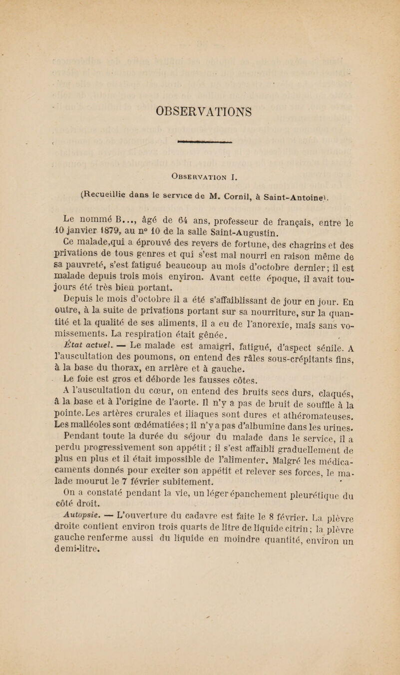 OBSERVATIONS Observation I. (Recueillie dans le service de M. Cornil, à Saint-Antoine^. Le nommé B..., âgé de 64 ans, professeur de français, entre le 10 janvier 1879, au n° 10 de la salle Saint-Augustin. Ce malade,qui a éprouvé des revers de fortune, des chagrins et des privations de tous genres et qui s’est mal nourri en raison même de sa pauvreté, s est fatigué beaucoup au mois d’octobre dernier; il est malade depuis trois mois environ. Avant cette époque, il avait tou* jours été très bien portant. Depuis le mois d’octobre il a été s’affaiblissant de jour en jour. En outre, à la suite de privations portant sur sa nourriture, sur la quan¬ tité et la qualité de ses ahments, il a eu de l'anorexie, mais sans vo¬ missements. La respiration était gênée. État actuel. — Le malade est amaigri, fatigué, d’aspect sénile. A 1 auscultation des poumons, on entend des râles sous-crépitants lins, à la base du thorax, en arrière et à gauche. Le foie est gros et déborde les fausses côtes. A l’auscultation du cœur, on entend des bruits secs durs, claqués, â la base et à l’origine de l’aorte. Il n’y a pas de bruit de souffle à la pointe. Les artères crurales et iliaques sont dures et athéromateuses. Les malléoles sont œdématiées; il n’y a pas d’albumine dans les urines. Pendant toute la durée du séjour du malade dans le service, il a perdu progressivement son appétit ; il s’est affaibli graduellement de plus en plus et il était impossible de l’alimenter. Malgré les médica- caments donnés pour exciter son appétit et relever ses forces, le ma¬ lade mourut le 7 février subitement. On a constaté pendant la vie, un léger épanchement pleurétique du côté droit. Autopsie. — L’ouverture du cadavre est faite le 8 février. La plèvre droite contient environ trois quarts de litre de liquide citrin ; la plèvre gauche renferme aussi du liquide en moindre quantité, environ un demi-litre.