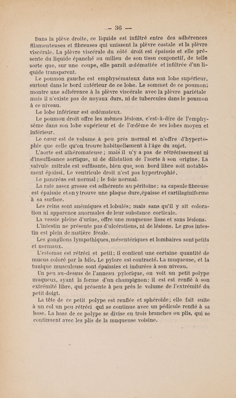 Dans la plève droite, ce liquide est infiltré entre des adhérences filamenteuses et fibreuses qui unissent la plèvre costale et la plèvre viscérale. La plèvre viscérale du côté droit est épaissie et elle pré¬ sente du liquide épanché au milieu de son tissu conjonctif, de telle sorte que, sur une coupe, elle paraît œdématiée et infiltrée d’un li¬ quide transparent. Le poumon gauche est emphysémateux dans son lobe supérieur, surtout dans le bord antérieur de ce lobe. Le sommet de ce poumon; montre une adhérence à la plèvre viscérale avec la plèvre pariétale mais il n’existe pas de noyaux durs, ni de tubercules dans le poumon à ce niveau. Le lobe inférieur est œdémateux. Le poumou droit offre les mêmes lésions, c’est-à-dire de l’emphy¬ sème dans son lobe supérieur et de l’œdème de ses lobes moyen et inférieur. Le cœur est de volume à peu près normal et n’offre d’hyperto- pliie que celle qu’on trouve habituellement à l’âge du sujet. H L’aorte est athéromateuse ; mais il u’y a pas de rétrécissement ni d’insuffisance aortique, ni de dilatation de l’aorte à son origine. La valvule mitrale est suffisante, bien quet son bord libre soit notable¬ ment épaissi. Le ventricule droit n’est pas hypertrophié. Le pancréas est normal ; le foie normal. La rate assez grosse est adhérente au péritoine; sa capsule fibreuse est épaissie et ony trouve une plaque dure,épaisse et cartilaginiforme à sa surface. Les reins sont anémiques et lobulés; mais sans qu’il y ait colora¬ tion ni apparence anormales de leur substance corticale. La vessie pleine d’urine, offre une muqueuse lisse et sans lésions. L’intestin ne présente pas d’ulcérations, ni de lésions. Le gros intes¬ tin est plein de matière fécale. Les ganglions lympathiques,mésentériques et lombaires sontpetits et normaux. L’estomac est rétréci et petit; il contient une certaine quantité de mucus coloré par la bile. Le pylore est contracté. La muqueuse, et la tunique musculeuse sont épaissies et indurées à son niveau. Un peu au-dessus de l’anneau pylorique, on voit un petit polype muqueux, ayant la forme d’un champignon ; il est est renflé à son extrémité libre, qui présente à peu près le volume de l’extrémité du petit doigt. La tête de ce petit polype est renflée et sphéroïde; elle fait suite à un col un peu rétréci qui se continue avec un pédicule renflé à sa base. La base de ce polype se divise en trois branches ou plis, qui se continuent avec les plis de la muqueuse voisine.