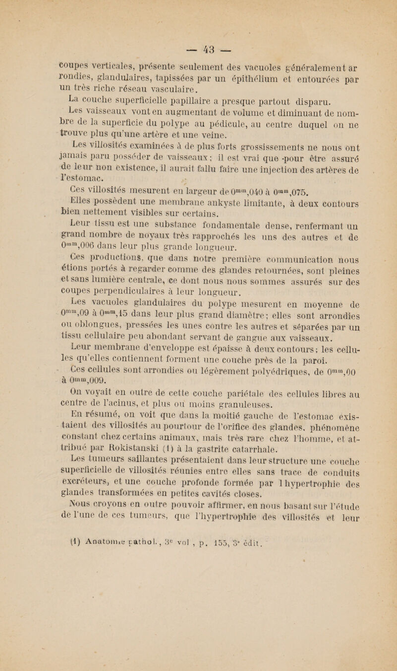 coupes verticales, présente seulement des vacuoles généralement ar londies, glandulaires, tapissées par un épithélium et entourées par un très riche réseau vasculaire. La couche superficielle papillaire a presque partout disparu. Les vaisseaux vont en augmentant de volume et diminuant de 110m- hie de la superficie du polype au pédicule, au centre duquel on ne trouve plus qu’une artère et une veine. Les villosités examinées à de plus forts grossissements ne nous ont jamais paru posséder de vaisseaux ; il est vrai que-pour être assuré de leur non existence, il aurait fallu faire une injection des artères de l’estomac. Ces villosités mesurent en largeur de0min,040 à 0mra,075. files possèdent une membrane ankyste limitante, à deux contours bien nettement visibles sur certains. Leur tissu est une substance fondamentale dense, renfermant un grand nombre de noyaux très rapprochés les uns des autres et de 0,nm,006 dans leur plus grande longueur. Ces productions, que dans notre première communication nous étions portés à regarder comme des glandes retournées, sont pleines et sans lumière centrale, ce dont nous nous sommes assurés sur des coupes perpendiculaires à leur longueur. Les vacuoles glandulaires du polype mesurent en moyenne de 0mtn,09 à 0mm,lo dans leur plus grand diamètre; elles sont arrondies ou oblongues, pressées les unes contre les autres et séparées par un tissu cellulaire peu abondant servant de gangue aux vaisseaux. Leur membrane d’enveloppe est épaisse à deux contours ; les cellu¬ les qu elles contiennent forment une couche près de la paroi. Ces cellules sont arrondies ou légèrement polyédriques, de 0mm,00 à 0muî,009. On voyait en outre de cette couche pariétale des cellules libres au centre de l’acinus, et plus ou moins granuleuses. En résumé, on voit que dans la moitié gauche de l’estomac exis¬ taient des villosités au pourtour de l’orifice des glandes, phénomène constant chez certains animaux, mais très rare chez l’homme, et at¬ tribué par Rokistanski (1) à la gastrite catarrhale. Les tumeurs saillantes présentaient dans leur structure une couche superficielle de villosités réunies entre elles sans trace de conduits excréteurs, et une couche profonde formée par 1 hypertrophie des glandes transformées en petites cavités closes. Nous croyons en outre pouvoir affirmer, en nous basant sur l’étude de l’une de ces tumeurs, que l’hypertrophie des villosités et leur (1) Anatomie pathol., vol , p. 155, 3° édit.