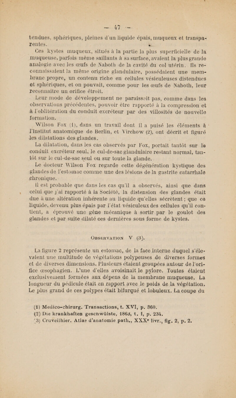 tendues, sphériques, pleines d’un liquide épais, muqueux et transpa¬ rente s. Ces kystes muqueux, situés à la partie la plus superficielle de la muqueuse, parfois même saillants à sa surface, avaient la plus grande analogie avec les œufs de Naboth de la cavité du col utérin. Ils re¬ connaissaient la même origine glandulaire, possédaient une mem¬ brane propre, un contenu riche en cellules vésiculeuses distendues et sphériques, et on pouvait, comme pour les œufs de Naboth, leur reconnaître un orifice étroit. Leur mode de développement ne paraissait pas, comme dans les observations précédentes, pouvoir être rapporté à la compression et à l'oblitération du conduit excréteur par des villosités de nouvelle formation. Wilson Fox (1), dans un travail dont il a puisé les éléments à * l’Institut anatomique de Berlin, et Virchow (2), ont décrit et figuré les dilatations des glandes. La dilatation, dans les cas observés par Fox, portait tantôt sur le conduit excréteur seul, le cul-de-sac glandulaire restant normal, tan¬ tôt sur le cul-de-sac seul ou sur toute la glande. Le docteur Wilson Fox regarde cette dégénération kystique des glandes de l’estomac comme une des lésions delà gastrite catarrhale chronique. il est probable que dans les cas qu’il a observés, ainsi que dans celui que j’ai rapporté à la Société, la distension des glandes était due à une altération inhérente au liquide qu’elles sécrètent ; que ce liquide, devenu plus épais par l’état vésiculeuxdes cellules qu’il con¬ tient, a éprouvé une gêne mécanique à sortir par le goulot des glandes et par suite dilaté ces dernières sous forme de kystes. Observation V (3). La figure 2 représente un estomac, de la face interne duquel s’éle¬ vaient une multitude de végétations polypeuses de diverses formes et de diverses dimensions. Plusieurs étaient groupées autour de l’ori¬ fice œsophagien. L’une d’elles avoisinait le pylore. Toutes étaient exclusivement formées aux dépens de la membrane muqueuse. La longueur du pédicule était en rapport avec le poids de la végétation. Le plus grand de ces polypes était bifurqué et lobuleux. La coupe du (1) Medico-chirurg. Transactions, t. XVI, p. 360. (2) Die krankhaften gescnwülste, 1863, t. I, p. 234. '3) Cruveilhier. Atlas d’anatomie path., XXXe livr., fig. 2, p. 2.