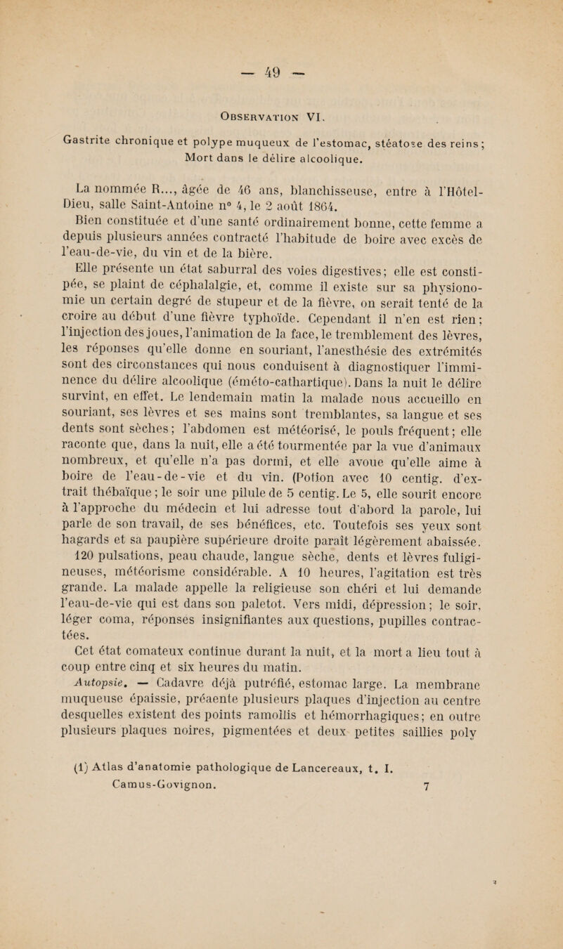 Observation VI. Gastrite chronique et polype muqueux de l’estomac, stéatose des reins ; Mort dans le délire alcoolique. La nommée R..., âgée de 46 ans, blanchisseuse, entre à l’Hôtel- Dieu, salle Saint-Antoine n° 4, le 2 août 1864. Bien constituée et d une santé ordinairement bonne, cette femme a depuis plusieurs années contracté l’habitude de boire avec excès de l’eau-de-vie, du vin et de la bière. Elle présente un état saburral des voies digestives; elle est consti¬ pée, se plaint de céphalalgie, et, comme il existe sur sa physiono¬ mie un certain degré de stupeur et de la fièvre, on serait tenté de la croire au début dune fièvre typhoïde. Cependant il n’en est rien; 1 injection des joues, l’animation de la face, le tremblement des lèvres, les réponses qu’elle donne en souriant, l’anesthésie des extrémités sont des circonstances qui nous conduisent à diagnostiquer l’immi¬ nence du délire alcoolique (éméto-cathartique). Dans la nuit le délire survint, en effet. Le lendemain matin la malade nous accueillo en souriant, ses lèvres et ses mains sont tremblantes, sa langue et ses dents sont sèches; l’abdomen est météorisé, le pouls fréquent; elle raconte que, dans la nuit, elle a été tourmentée par la vue d’animaux nombreux, et qu’elle n’a pas dormi, et elle avoue qu’elle aime à boire de l’eau-de-vie et du vin. (Potion avec 10 centig. d'ex¬ trait thébaïque ; le soir une pilule de 5 centig. Le 5, elle sourit encore à l’approche du médecin et lui adresse tout d’abord la parole, lui parle de son travail, de ses bénéfices, etc. Toutefois ses yeux sont hagards et sa paupière supérieure droite paraît légèrement abaissée. 120 pulsations, peau chaude, langue sèche, dents et lèvres fuligi¬ neuses, météorisme considérable. A 10 heures, l’agitation est très grande. La malade appelle la religieuse son chéri et lui demande l’eau-de-vie qui est dans son paletot. Vers midi, dépression; le soir, léger coma, réponses insignifiantes aux questions, pupilles contrac¬ tées. Cet état comateux continue durant la nuit, et la mort a lieu tout à coup entre cinq et six heures du matin. Autopsie. — Cadavre déjà putréfié, estomac large. La membrane muqueuse épaissie, préaente plusieurs plaques d’injection au centre desquelles existent des points ramollis et hémorrhagiques; en outre plusieurs plaques noires, pigmentées et deux petites saillies polv (1) Atlas d’anatomie pathologique de Lancereaux, t. I.