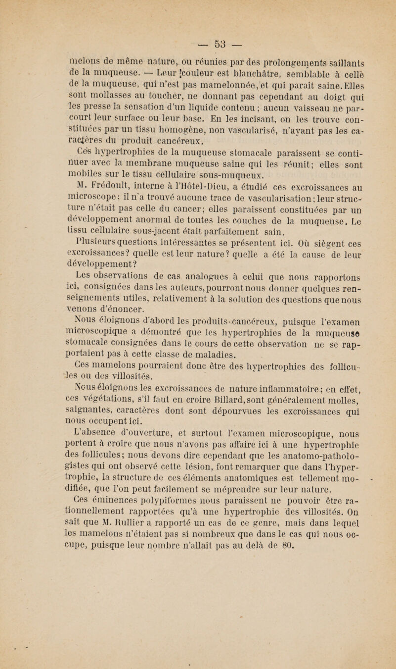 melons de même nature, ou réunies par des prolongements saillants de la muqueuse. — Leur ’couleur est blanchâtre, semblable à celle de la muqueuse, qui n’est pas mamelonnée, et qui paraît saine. Elles sont mollasses au toucher, ne donnant pas cependant au doigt qui les presse la sensation d’un liquide contenu; aucun vaisseau ne par¬ court leur surface ou leur base. En les incisant, on les trouve con¬ stituées par un tissu homogène, non vascularisé, n’ayant pas les ca¬ ractères du produit cancéreux. Ces hypertrophies de la muqueuse stomacale paraissent se conti¬ nuer avec la membrane muqueuse saine qui les réunit ; elles sont mobiles sur le tissu cellulaire sous-muqueux. M. trédoult, interne à l’Hôtel-Bieu, a étudié ces excroissances au microscope; il n’a trouvé aucune trace de vascularisation; leur struc¬ ture n était pas celle du cancer; elles paraissent constituées par un développement anormal de toutes les couches de la muqueuse. Le tissu cellulaire sous-jacent était parfaitement sain. Plusieurs questions intéressantes se présentent ici. Où siègent ces excroissances? quelle est leur nature? quelle a été la cause de leur développement? Les observations de cas analogues à celui que nous rapportons ici, consignées dans les auteurs, pourront nous donner quelques ren¬ seignements utiles, relativement à la solution des questions que nous venons d’énoncer. Nous éloignons d’abord les produits-cancéreux, puisque l’examen microscopique a démontré que les hypertrophies de la muqueuse stomacale consignées dans le cours de cette observation ne se rap¬ portaient pas à cette classe de maladies. Ces mamelons pourraient donc être des hypertrophies des follicu ¬ les ou des villosités. Nous éloignons les excroissances de nature inflammatoire ; en effet, ces végétations, s’il faut en croire Billard, sont généralement molles, saignantes, caractères dont sont dépourvues les excroissances qui nous occupent ici. L’absence d’ouverture, et surtout l’examen microscopique, nous portent à croire que nous n’avons pas affaire ici à une hypertrophie des follicules; nous devons dire cependant que les anatomo-patholo¬ gistes qui ont observé cette lésion, font remarquer que dans l’hyper¬ trophie, la structure de ces éléments anatomiques est tellement mo¬ difiée, que l’on peut facilement se méprendre sur leur nature. Ces éminences polypiformes nous paraissent ne pouvoir être ra¬ tionnellement rapportées qu’à une hypertrophie des villosités. On sait que M. Rullier a rapporté un cas de ce genre, mais dans lequel les mamelons n’étaient pas si nombreux que dans le cas qui nous oc¬ cupe, puisque leur nombre n’allait pas au delà de 80.