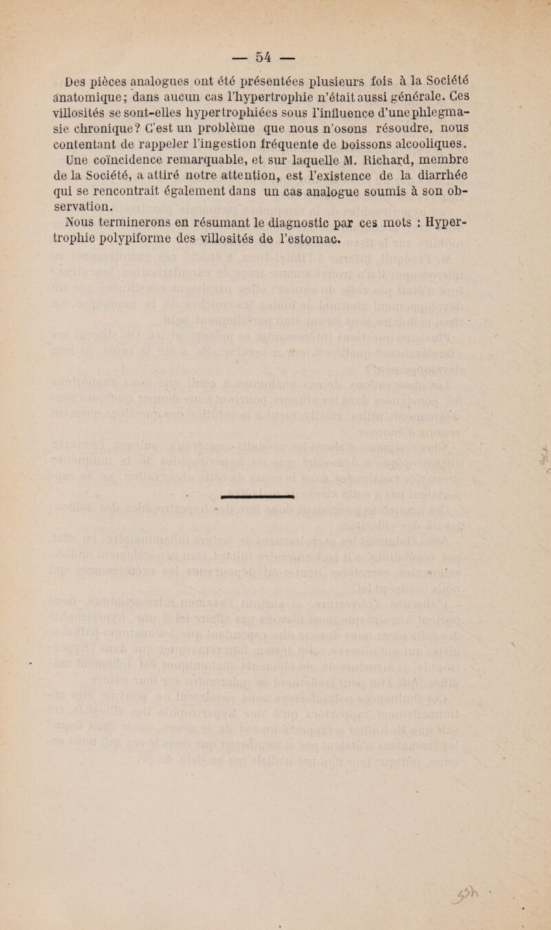 Des pièces analogues ont été présentées plusieurs fois à la Société anatomique; dans aucun cas l'hypertrophie n’était aussi générale. Ces villosités se sont-elles hypertrophiées sous l’influence d’une phlegma- sie chronique? C'est un problème que nous n’osons résoudre, nous contentant de rappeler l’ingestion fréquente de boissons alcooliques. Une coïncidence remarquable, et sur laquelle M. Richard, membre de la Société, a attiré notre attention, est l’existence de la diarrhée qui se rencontrait également dans un cas analogue soumis à son ob¬ servation. Nous terminerons en résumant le diagnostic par ces mots ; Hyper¬ trophie polypiforme des villosités de l’estomac.