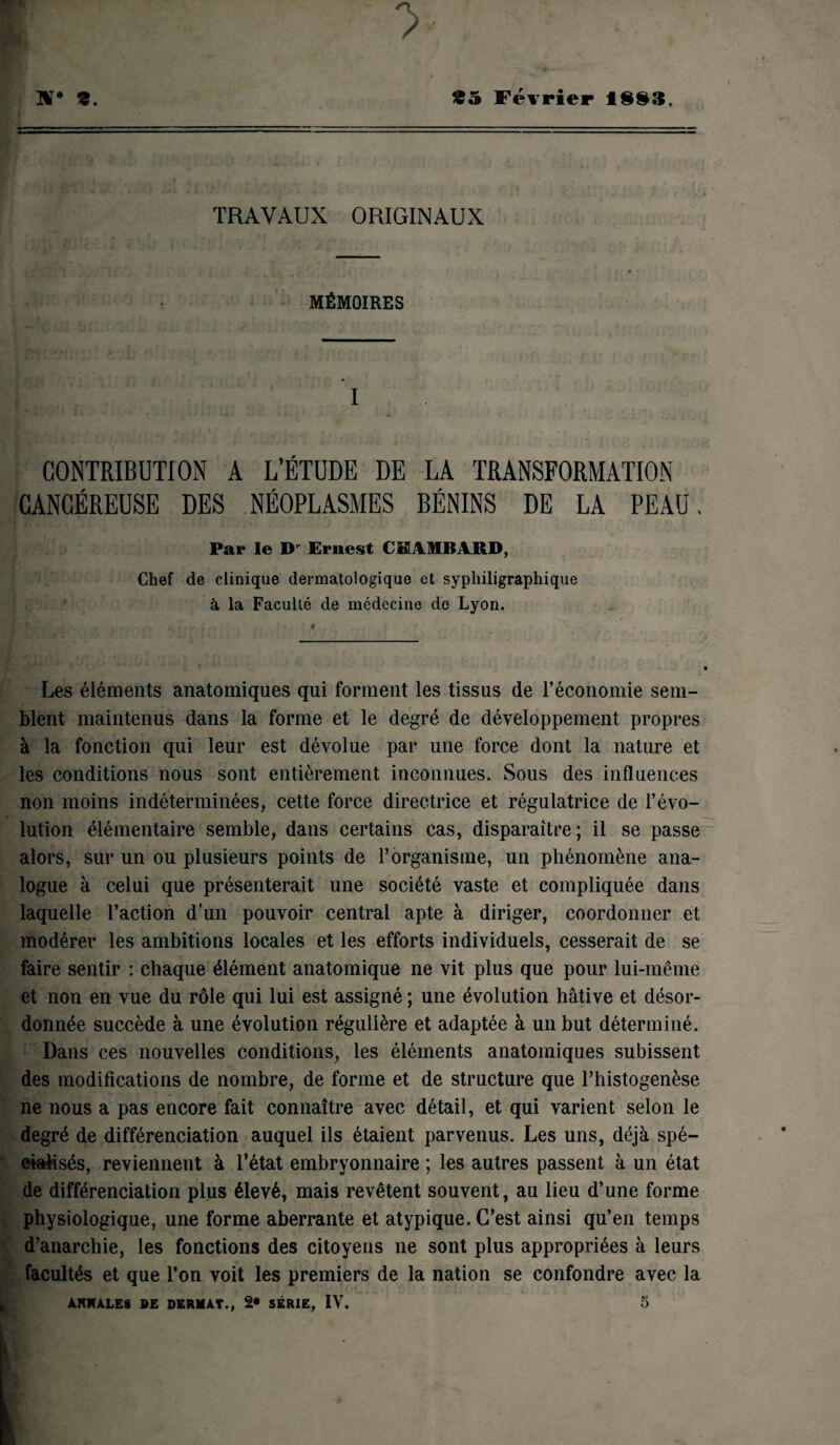 n* s. *5 Février 1883, TRAVAUX ORIGINAUX MÉMOIRES I CONTRIBUTION A L’ÉTUDE DE LA TRANSFORMATION CANCÉREUSE DES NÉOPLASMES BÉNINS DE LA PEAU « Par le D' Ernest CM1BARD, Chef de clinique dermatologique et syphiligraphique à la Faculté de médecine de Lyon. Les éléments anatomiques qui forment les tissus de l’économie sem¬ blent maintenus dans la forme et le degré de développement propres à la fonction qui leur est dévolue par une force dont la nature et les conditions nous sont entièrement inconnues. Sous des influences non moins indéterminées, cette force directrice et régulatrice de l’évo¬ lution élémentaire semble, dans certains cas, disparaître; il se passe alors, sur un ou plusieurs points de l’organisme, un phénomène ana¬ logue à celui que présenterait une société vaste et compliquée dans laquelle l’action d’un pouvoir central apte à diriger, coordonner et modérer les ambitions locales et les efforts individuels, cesserait de se faire sentir : chaque élément anatomique ne vit plus que pour lui-même et non en vue du rôle qui lui est assigné ; une évolution hâtive et désor¬ donnée succède à une évolution régulière et adaptée à un but déterminé. Dans ces nouvelles conditions, les éléments anatomiques subissent des modifications de nombre, de forme et de structure que l’histogenèse ne nous a pas encore fait connaître avec détail, et qui varient selon le degré de différenciation auquel ils étaient parvenus. Les uns, déjà spé¬ cialisés, reviennent à l’état embryonnaire ; les autres passent à un état de différenciation plus élevé, mais revêtent souvent, au lieu d’une forme physiologique, une forme aberrante et atypique. C’est ainsi qu’en temps d’anarchie, les fonctions des citoyens ne sont plus appropriées à leurs facultés et que l’on voit les premiers de la nation se confondre avec la