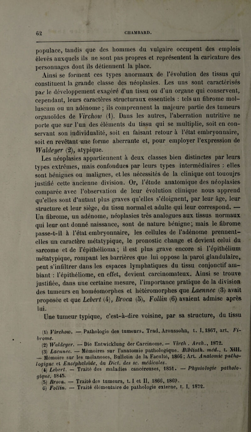 populace, tandis que des hommes du vulgaire occupent des emplois élevés auxquels ils ne sont pas propres et représentent la caricature des personnages dont ils détiennent la place. Ainsi se forment ces types anormaux de l’évolution des tissus qui constituent la grande classe des néoplasies. Les uns sont caractérisés par le développement exagéré d’un tissu ou d’un organe qui conservent,, cependant, leurs caractères structuraux essentiels : tels un fibrome mol- luscum ou un adénome ; ils comprennent la majeure partie des tumeurs organoïdes de Virchow (1). Dans les autres, l’aberration nutritive ne porte que sur l’un des éléments du tissu qui se multiplie, soit en con¬ servant son individualité, soit en faisant retour à l’état embryonnaire, soit en revêtant une forme aberrante et, pour employer l’expression de Waldeyer (2), atypique. Les néoplasies appartiennent à deux classes bien distinctes par leurs types extrêmes, mais confondues par leurs types intermédiaires : elles sont bénignes ou malignes, et les nécessités de la clinique ont tououjrs justifié cette ancienne division. Or, l’étude anatomique des néoplasies comparée avec l’observation de leur évolution clinique nous apprend qu’elles sont d’autant plus graves qu’elles s’éloignent, par leur âge, leur structure et leur siège, du tissu normal et adulte qui leur correspond. — Un fibrome, un adénome, néoplasies très analogues aux tissus normaux qui leur ont donné naissance, sont de nature bénigne; mais le fibrome passe-t-il à l’état embryonnaire, les cellules de l’adénome prennent- elles un caractère métatypique, le pronostic change et devient celui du sarcome et de l’épithélioma ; il est plus grave encore si l’épithélium métatypique, rompant les barrières que lui oppose la paroi glandulaire, peut s’infiltrer dans les espaces lymphatiques du tissu conjonctif am¬ biant : l’épithéliome, en effet, devient carcinomateux. Ainsi se trouve justifiée, dans une certaine mesure, l’importance pratique de la division des tumeurs en homéomorphes et hétéromorphes que Laennec (3) avait proposée et que Lebert (4), Broca (5), Follin (6) avaient admise après lui. Une tumeur typique, c’est-à-dire voisine, par sa structure, du tissu (li Virchow. — Pathologie des tumeurs. Trad. Aronssohn, t. 1,1867, art. Fi¬ brome. (2) Waldeyer. — Die Entwicklung der Carcinome. — Virch . Arch., 1872. (3) Laennec. — Mémoires sur l’anatomie pathologique. Biblioth. méd., t. XML — Mémoire sur les mélanoses, Bulletin de la Faculté, 1866; Art. Anatomie patho- logigue et Encéphaloïde, du Dict. des sc. médicales. (4) Lebert. — Traité des maladies cancéreuses, 1851. — Physiologie patholo¬ gique, 1845. (5) Broca. — Traité des tumeurs, t. I et II, 1866, 1869.