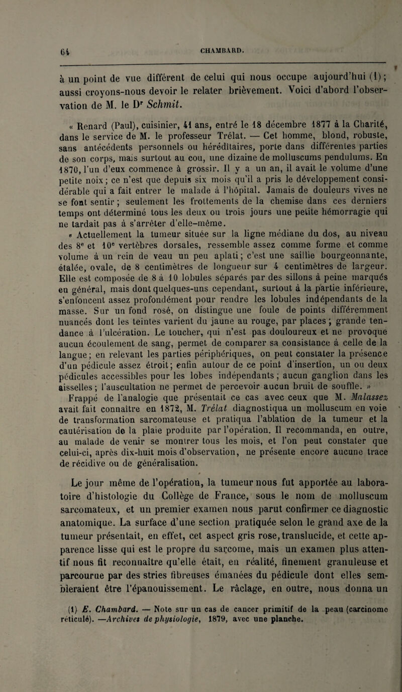 à un point de vue différent de celui qui nous occupe aujourd’hui ( ! ) ; aussi croyons-nous devoir le relater brièvement. Voici d’abord l’obser¬ vation de M. le Dr Schmit. « Renard (Paul), cuisinier, 41 ans, entré le 18 décembre 1877 à la Charité, dans le service de M. le professeur Trélat. — Cet homme, blond, robuste, sans antécédents personnels ou héréditaires, porte dans différentes parties de son corps, mais surtout au cou, une dizaine de molluscums pendulums. En 1870, l’un d’eux commence à grossir. Il y a un an, il avait le volume d’une petite noix ; ce n’est que depuis six mois qu’il a pris le développement consi¬ dérable qui a fait entrer le malade à l’hôpital. Jamais de douleurs vives ne se font sentir ; seulement les frottements de la chemise dans ces derniers temps ont déterminé tous les deux ou trois jours une petite hémorragie qui ne tardait pas à s’arrêter d'elle-même. « Actuellement la tumeur située sur la ligne médiane du dos, au niveau des 8e et 10e vertèbres dorsales, ressemble assez comme forme et comme volume à un rein de veau un peu aplati ; c’est une saillie bourgeonnante, étalée, ovale, de 8 centimètres de longueur sur 4 centimètres de largeur. Elle est composée de 8 à 10 lobules séparés par des sillons à peine marqués en général, mais dont quelques-uns cependant, surtout à la partie inférieure, s’enfoncent assez profondément pour rendre les lobules indépendants de la masse. Sur un fond rosé, on distingue une foule de points différemment nuancés dont les teintes varient du jaune au rouge, par places ; grande ten¬ dance à l’ulcération. Le toucher, qui n’est pas douloureux et ne provoque aucun écoulement de sang, permet de comparer sa consistance à celle de la langue; en relevant les parties périphériques, on peut constater la présence d’un pédicule assez étroit; enfin autour de ce point d’insertion, un ou deux pédicules accessibles pour les lobes indépendants ; aucun ganglion dans les aisselles ; l’auscultation ne permet de percevoir aucun bruit de souffle. » Frappé de l’analogie que présentait ce cas avec ceux que M. Malassez avait fait connaître en 1872, M. Trélat diagnostiqua un molluscum en voie de transformation sarcomateuse et pratiqua l’ablation de la tumeur et la cautérisation de la plaie produite par l’opération. Il recommanda, en outre, au malade de venir se montrer tous les mois, et l’on peut constater que celui-ci, après dix-huit mois d’observation, ne présente encore aucune trace de récidive ou de généralisation. 9 Le jour même de l’opération, la tumeur nous fut apportée au labora¬ toire d’histologie du Collège de France, sous le nom de molluscum sarcomateux, et un premier examen nous parut confirmer ce diagnostic anatomique. La surface d’une section pratiquée selon le grand axe de la tumeur présentait, en effet, cet aspect gris rose, translucide, et cette ap¬ parence lisse qui est le propre du sarcome, mais un examen plus atten¬ tif nous fit reconnaître qu’elle était, en réalité, finement granuleuse et parcourue par des stries fibreuses émanées du pédicule dont elles sem¬ bleraient être l’épanouissement. Le raclage, en outre, nous donna un (1) E. Chambard. — Note sur un cas de cancer primitif de la peau (carcinome réticulé). —Archives de physiologie, 1879, avec une planche.