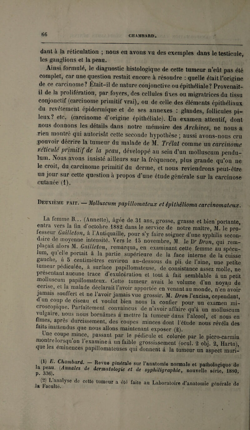 dant à la réticulation ; nous en avons vu des exemples dans le testicule, les ganglions et la peau. Ainsi formulé, le diagnostic histologique de cette tumeur n’eût pas été complet, car une question restait encore à résoudre : quelle éîait l’origine de ce cai cinome ? Jetait—il de nature conjonctive ou épithéliale? Provenait- il de la prolifération, par foyers, des cellules fixes ou migratrices du tissu conjonctif (carcinome primitif vrai), ou de celle des éléments épithéliaux du revêtement épidermique et de ses annexes : glandes, follicules pi¬ leux? etc. (carcinome d’origine épithéliale). Un examen attentif, dont nous donnons les détails dans notre mémoire des Archives, ne nous a Tien montré qui autorisât cette seconde hypothèse ; aussi avons-nous cru ^pouvoir décrire la tumeur du malade de M. Trélat comme un carcinome réticulé primitif de la peau, développé au sein d’un molluscum pendu- ïum. Nous avons insisté ailleurs sur la fréquence, plus grande qu’on ne le croit, du carcinome primitif du derme, et nous reviendrons peut-être un jour sur cette question à propos d une étude générale sur la carcinose cutanée (1). Deuxième fait. — Molluscum papillomateux et épithèlioma carcinomateux. La femme B... (Annette), âgée de 31 ans, grosse, grasse et bien'portante, entra vers la fin d’octobre 1882 dans le service de notre maître, M. le pro- esseur Gailleton, à 1 Antiquaille, pour s’y faire soigner d’une syphilis secon¬ daire de moyenne intensité. Vers le 13 novembre, M. le Dr Dron, qui rem¬ plaçait alors M. Gailleton, remarqua, en examinant cette femme au spécu¬ lum qu’elle portait à la partie supérieure de la face interne de la cuisse gauc it, a 5 centimètres environ au-dessous du pli de l’aine, une petite tumeur pédiculée, à surlace papillomateuse, de consistance assez molle, ne présentant aucune trace d’exulcéralion et tout à fait semblable à un petit -molluscum papillomateux. Cette tumeur avait le volume d’un noya.u de cerise, et la malade déclarait l’avoir apportée en venant au monde, n’en avoir jamais souffert et ne l’avoir jamais vue grossir. M. Dron l’excisa, cependant, un coup de ciseau et voulut bien nous la confier pour un examen mi¬ croscopique. Parfaitement convaincus de n’avoir affaire qu’à un molluscum vu gaire, nous nous bornâmes à mettre la tumeur dans l’alcool, et nous en mies, après durcissement, des coupes minces dont l’étude nous révéla des laits inattendus que nous allons maintenant exposer (2). Lne coupe mince, passant par le pédicule et colorée par le picro-carmin montre lorsqu on l’examine à un faible grossissement (ocul. 2 obj. 2, Hartn) que les éminences papillomateuses qui donnent à la tumeur un aspect muri- (1) E. Chambard. — la peau. (Annales de p. 336). (2) L’analyse de cette la Faculté. Re\ue générale sur l’anatomie normale et pathologique de dermatologie et de syphiligraphie, nouvelle série, 1880, tumeur a été faite au Laboratoire d’anatomie générale de