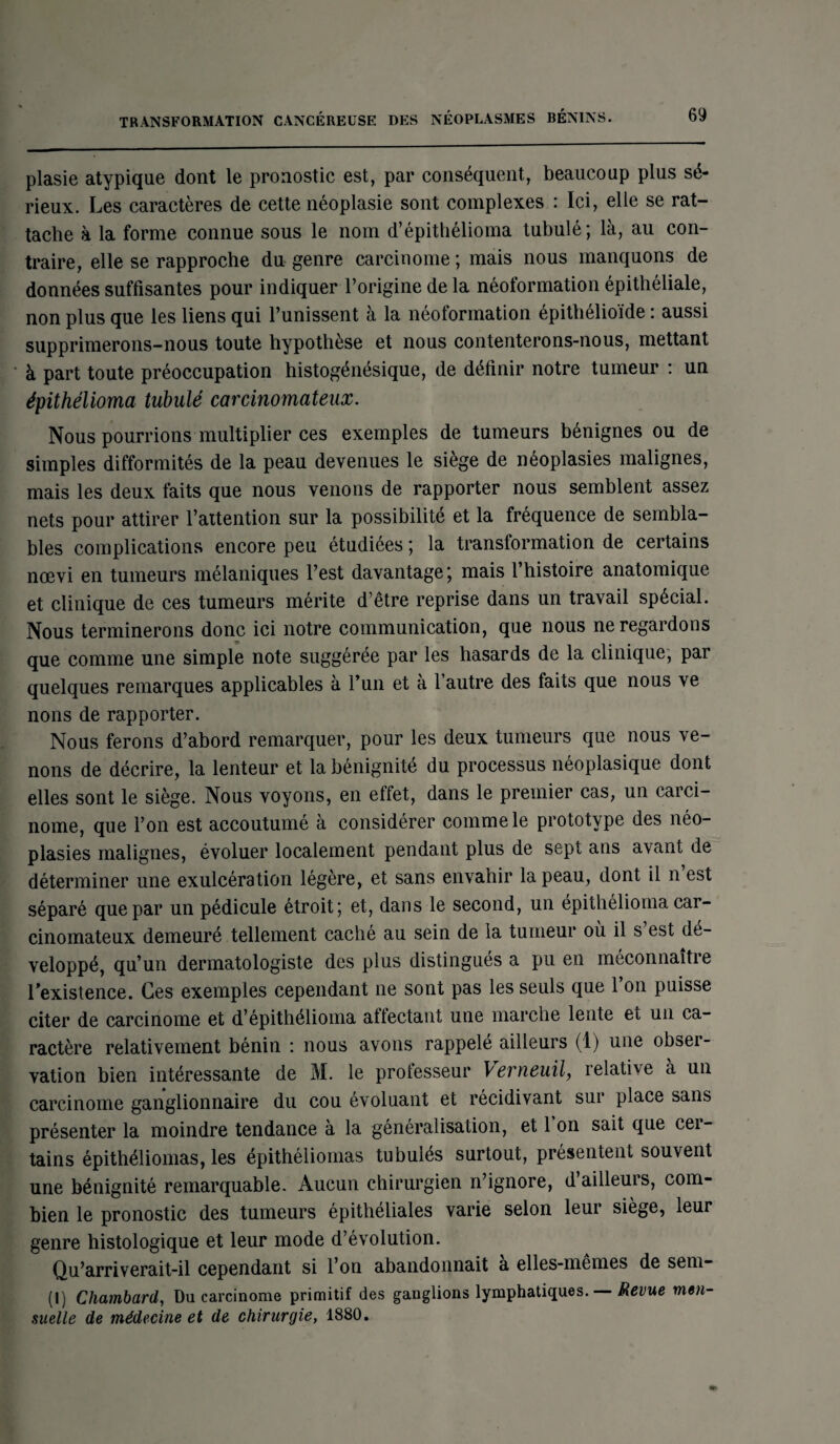 plasie atypique dont le pronostic est, par conséquent, beaucoup plus sé¬ rieux. Les caractères de cette néoplasie sont complexes : Ici, elle se rat¬ tache à la forme connue sous le nom d’épithélioma tubulé; là, au con¬ traire, elle se rapproche du genre carcinome ; mais nous manquons de données suffisantes pour indiquer l’origine de la néoformation épithéliale, non plus que les liens qui l’unissent à la néoformation épithélioïde : aussi supprimerons-nous toute hypothèse et nous contenterons-nous, mettant à part toute préoccupation histogénésique, de définir notre tumeur : un épithélioma tubulé carcinomateux. Nous pourrions multiplier ces exemples de tumeurs bénignes ou de simples difformités de la peau devenues le siège de néoplasies malignes, mais les deux faits que nous venons de rapporter nous semblent assez nets pour attirer l’attention sur la possibilité et la fréquence de sembla¬ bles complications encore peu étudiées ; la transformation de certains nœvi en tumeurs mélaniques l’est davantage ; mais 1 histoire anatomique et clinique de ces tumeurs mérite d’être reprise dans un travail spécial. Nous terminerons donc ici notre communication, que nous ne regardons que comme une simple note suggérée par les hasards de la clinique, par quelques remarques applicables à l’un et à l’autre des faits que nous ve nons de rapporter. Nous ferons d’abord remarquer, pour les deux tumeurs que nous ve¬ nons de décrire, la lenteur et la bénignité du processus néoplasique dont elles sont le siège. Nous voyons, en effet, dans le premier cas, un carci¬ nome, que l’on est accoutumé à considérer comme le prototype des néo¬ plasies malignes, évoluer localement pendant plus de sept ans avant de déterminer une exulcération légère, et sans envahir la peau, dont il n est séparé que par un pédicule étroit; et, dans le second, un épithélioma car¬ cinomateux demeuré tellement caché au sein de la tumeur où il s est dé¬ veloppé, qu’un dermatologiste des plus distingués a pu en méconnaître l’existence. Ces exemples cependant ne sont pas les seuls que 1 on puisse citer de carcinome et d’épithélioma affectant une marche lente et un ca¬ ractère relativement bénin : nous avons rappelé ailleurs (1) une obser¬ vation bien intéressante de M. le professeur Verneuil, relative à un carcinome ganglionnaire du cou évoluant et récidivant sur place sans présenter la moindre tendance à la généralisation, et 1 on sait que cer¬ tains épithéliomas, les épithéliomas tubuiés surtout, présentent souvent une bénignité remarquable. Aucun chirurgien n’ignore, d’ailleurs, com¬ bien le pronostic des tumeurs épithéliales varie selon leur siège, leur genre histologique et leur mode d’évolution. Qu’arriverait-il cependant si l’on abandonnait a elles-mêmes de sem- (I) Cliambard, Du carcinome primitif des ganglions lymphatiques. — Revue men¬ suelle de médecine et de chirurgie, 1880.