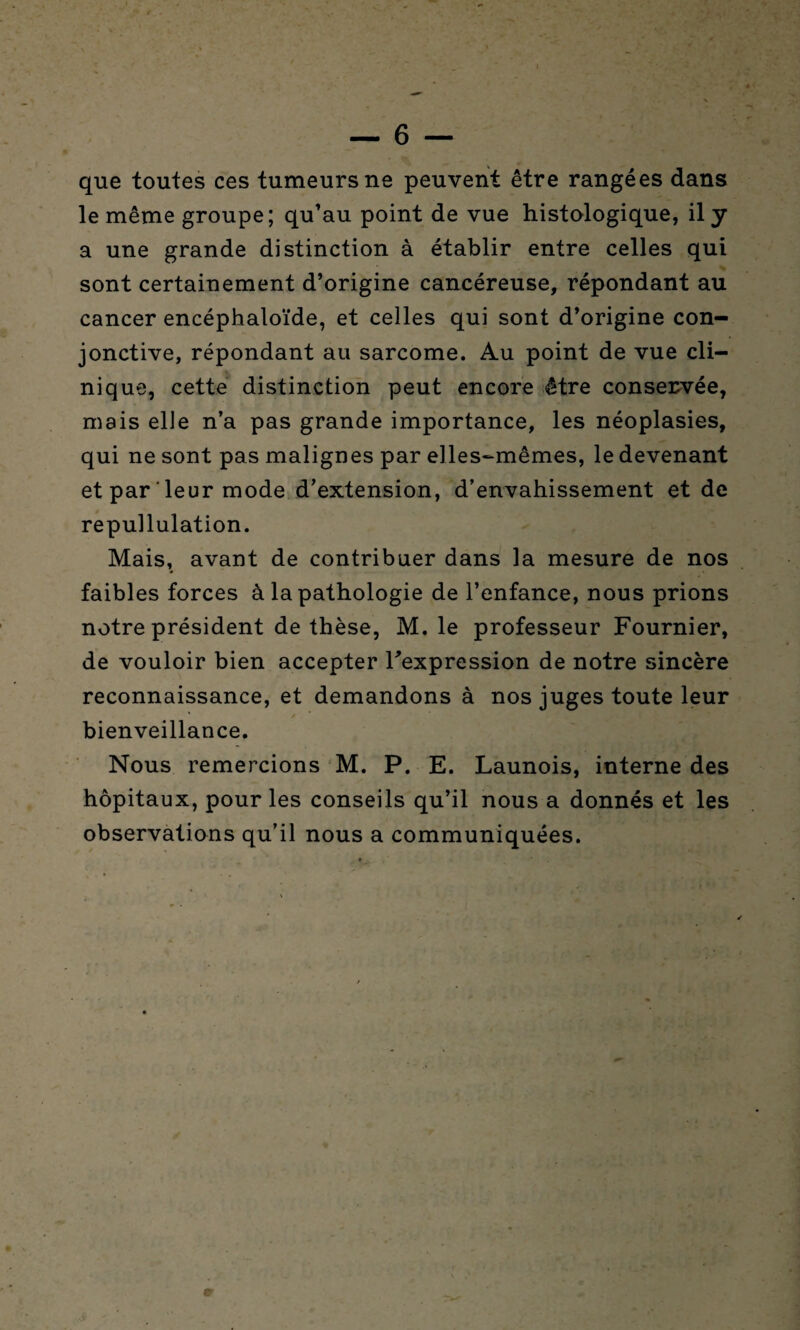 — 6 — que toutes ces tumeurs ne peuvent être rangées dans le même groupe; qu’au point de vue histologique, il y a une grande distinction à établir entre celles qui sont certainement d’origine cancéreuse, répondant au cancer encéphaloïde, et celles qui sont d’origine con¬ jonctive, répondant au sarcome. Au point de vue cli¬ nique, cette distinction peut encore être conservée, mais elle n’a pas grande importance, les néoplasies, qui ne sont pas malignes par elles-mêmes, le devenant et par ‘ leur mode d’extension, d’envahissement et de repullulation. Mais, avant de contribuer dans la mesure de nos faibles forces à la pathologie de l’enfance, nous prions notre président de thèse, M. le professeur Fournier, de vouloir bien accepter l’expression de notre sincère reconnaissance, et demandons à nos juges toute leur bienveillance. Nous remercions M. P. E. Launois, interne des hôpitaux, pour les conseils qu’il nous a donnés et les observations qu’il nous a communiquées.