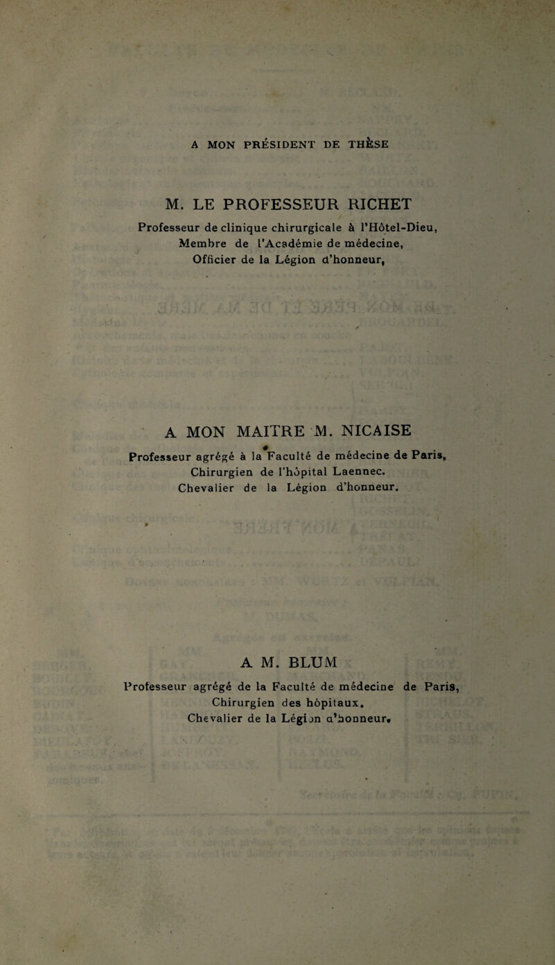 A MON PRÉSIDENT DE THESE M. LE PROFESSEUR RICHET / Professeur de clinique chirurgicale à l’Hôtel-Dieu, Membre de l’Académie de médecine, Officier de la Légion d’honneur, A MON MAITRE M. NICAISE Professeur agrégé à la Faculté de médecine de Paris, Chirurgien de l’hôpital Laennec. Chevalier de la Légion d’honneur. A M. BLUM Professeur agrégé de la Faculté de médecine de Paris, Chirurgien des hôpitaux. Chevalier de la Légion a’bonneur.