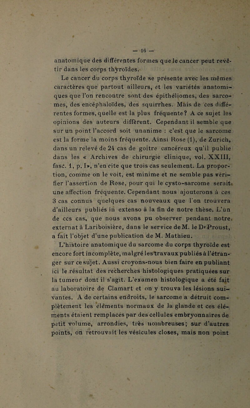 \ — 16 — anatomique des différentes formes que le cancer peut revê¬ tir dans les corps thyroïdes. Le cancer du corps thyroïde se présente avec les mêmes caractères que partout ailleurs, et les variétés anatomi¬ ques que l’on rencontre sont des épitbéliomes, des sarco¬ mes, des encéphaloïdes, des squirrhes. Mais de ces diffé¬ rentes formes, quelle est la plus fréquente ? À ce sujet les opinions des auteurs diffèrent. Cependant il semble que sur un point l’accord soit unanime : c’est que le sarcome est la forme la moins fréquente. Ainsi Rose (1), de Zurich, dans un relevé de 24 cas de goitre cancéreux qu’il publie dans les « Archives de chirurgie clinique, vol. XXIII, fasc. 1, p. I», n’en cite que trois cas seulement. La propor¬ tion, comme on le voit, est minime et ne semble pas véri¬ fier l’assertion de Rose, pour qui le cysto-sarcome serait- une affection fréquente. Cependant nous ajouterons à ces 3 cas connus quelques cas nouveaux que l'on trouvera d’ailleurs publiés in extenso à la fin de notre thèse. L’un de ccs cas, que nous avons pu observer pendant notre externat à Lariboisière, dans le service deM. le D* Proust, a fait l’objet d’une publication de M. Mathieu. L’histoire anatomique du sarcome du corps thyroïde est encore fort incomplète, malgré les travaux publiés à l’étran¬ ger sur ce sujet. Aussi croyons-nous bien faire en publiant ici le résultat des recherches histologiques pratiquées sur la tumeur dont il s’agit. L’examen histologique a été fait au laboratoire de Clamart et on y trouva les lésions sui¬ vantes. A de certains endroits, le sarcome a détruit com¬ plètement les éléments normaux de la glande et ces élé¬ ments étaient remplacés par des cellules embryonnaires de petit volume, arrondies, très nombreuses; sur d’autres points, on retrouvait les vésicules closes, mais non point