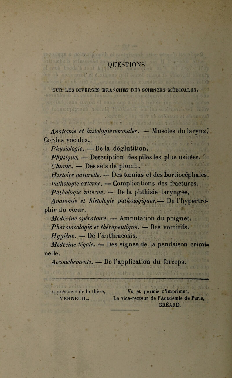 QUESTIONS SUR LES DIVERSES BRANCHES DES SCIENCES MEDICALES. Anatomie et. histologienormales. *— Muscles du larynx.’ Cordes vocales. Physiologie.—Delà dégdutition. Physique.— Description des. piles les plus usitées. ' Chimie. — Des sels de plomb. : Histoire naturelle. — Des tœnias et desbortiocéphales. Pathologie externe. — Complications des fractures. Pathologie interne. — De la phthisie laryngée. Anatomie et histologie pathologiques.-— De l’hypertro¬ phie du cœur. Médecine opératoire. — Amputation du poignet. Pharmacologie et thérapeutique. — Des vomitifs. Hygiène. — De l’anthracosis. Médecine légale. — Des signes de la pendaison crimi¬ nelle. Accouchements. — De l’application du forceps. L° président de la thèse, VERNEUIL. ■ Vu et permis d'imprimer, Le vice-recteur de EAcadémie de Paris, GRÉARD.