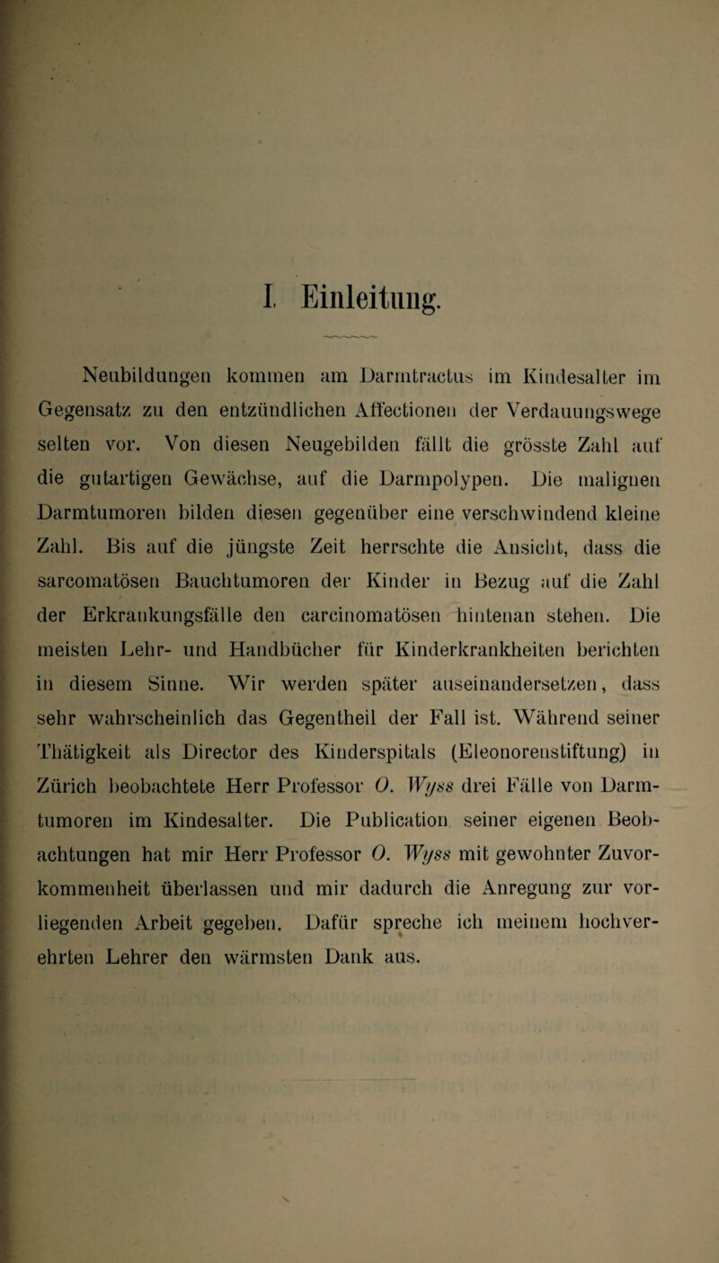 Neubildungen kommen am Darmtractus im Kindesalter im . Gegensatz zu den entzündlichen Affectionen der Verdauungswege selten vor. Von diesen Neugebilden fällt die grösste Zahl auf die gutartigen Gewächse, auf die Darmpolypen. Die malignen Darmtumoren bilden diesen gegenüber eine verschwindend kleine Zahl. Bis auf die jüngste Zeit herrschte die Ansicht, dass die sarcomatösen Bauchtumoren der Kinder in Bezug auf die Zahl der Erkrankungsfälle den carcinomatösen hintenan stehen. Die meisten Lehr- und Handbücher für Kinderkrankheiten berichten in diesem Sinne. Wir werden später auseinandersetzen, dass sehr wahrscheinlich das Gegentheil der Fall ist. Während seiner Thätigkeit als Director des Kinderspitals (Eleonorenstiftung) in Zürich beobachtete Herr Professor 0. Wyss drei Fälle von Dann- tumoren im Kindesalter. Die Publication seiner eigenen Beob¬ achtungen hat mir Herr Professor 0. Wyss mit gewohnter Zuvor¬ kommenheit überlassen und mir dadurch die Anregung zur vor¬ liegenden Arbeit gegeben. Dafür spreche ich meinem hochver¬ ehrten Lehrer den wärmsten Dank aus.